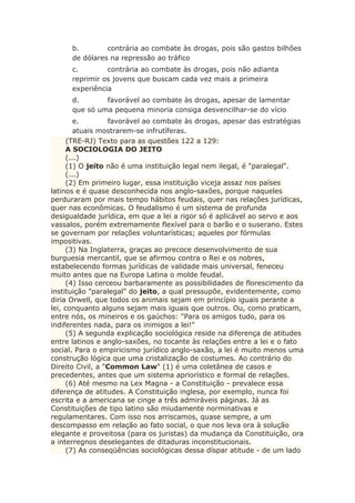 b. contrária ao combate às drogas, pois são gastos bilhões
de dólares na repressão ao tráfico
c. contrária ao combate às drogas, pois não adianta
reprimir os jovens que buscam cada vez mais a primeira
experiência
d. favorável ao combate às drogas, apesar de lamentar
que só uma pequena minoria consiga desvencilhar-se do vício
e. favorável ao combate às drogas, apesar das estratégias
atuais mostrarem-se infrutíferas.
(TRE-RJ) Texto para as questões 122 a 129:
A SOCIOLOGIA DO JEITO
(...)
(1) O jeito não é uma instituição legal nem ilegal, é "paralegal".
(...)
(2) Em primeiro lugar, essa instituição viceja assaz nos países
latinos e é quase desconhecida nos anglo-saxões, porque naqueles
perduraram por mais tempo hábitos feudais, quer nas relações jurídicas,
quer nas econômicas. O feudalismo é um sistema de profunda
desigualdade jurídica, em que a lei a rigor só é aplicável ao servo e aos
vassalos, porém extremamente flexível para o barão e o suserano. Estes
se governam por relações voluntarísticas; aqueles por fórmulas
impositivas.
(3) Na Inglaterra, graças ao precoce desenvolvimento de sua
burguesia mercantil, que se afirmou contra o Rei e os nobres,
estabelecendo formas jurídicas de validade mais universal, feneceu
muito antes que na Europa Latina o molde feudal.
(4) Isso cerceou barbaramente as possibilidades de florescimento da
instituição "paralegal" do jeito, a qual pressupõe, evidentemente, como
diria Orwell, que todos os animais sejam em princípio iguais perante a
lei, conquanto alguns sejam mais iguais que outros. Ou, como praticam,
entre nós, os mineiros e os gaúchos: "Para os amigos tudo, para os
indiferentes nada, para os inimigos a lei!"
(5) A segunda explicação sociológica reside na diferença de atitudes
entre latinos e anglo-saxões, no tocante às relações entre a lei e o fato
social. Para o empiricismo jurídico anglo-saxão, a lei é muito menos uma
construção lógica que uma cristalização de costumes. Ao contrário do
Direito Civil, a "Common Law" (1) é uma coletânea de casos e
precedentes, antes que um sistema apriorístico e formal de relações.
(6) Até mesmo na Lex Magna - a Constituição - prevalece essa
diferença de atitudes. A Constituição inglesa, por exemplo, nunca foi
escrita e a americana se cinge a três admiráveis páginas. Já as
Constituições de tipo latino são miudamente norminativas e
regulamentares. Com isso nos arriscamos, quase sempre, a um
descompasso em relação ao fato social, o que nos leva ora à solução
elegante e proveitosa (para os juristas) da mudança da Constituição, ora
a interregnos deselegantes de ditaduras inconstitucionais.
(7) As conseqüências sociológicas dessa díspar atitude - de um lado
 