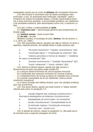 inadaptados sociais que ao invés de jeitosos são rematados facínoras.
(14) Mas forçoso é reconhecer que há raízes sociológicas mais
profundas; e que, se amputada essa instituição "paralegal", dado o
irrealismo de nossas formulações legais, a tensão social poderia levar-
nos a duas extremas posições: a da sociedade paralítica, por obediente,
e da sociedade explosiva, pelo descompasso entre a lei, o costume e o
fato.
(15) Daí, irmãos, a essencialidade do jeito.
(1) "Common Law" - denominação genérica dos fundamentos do
Direito inglês
(2) audiant omnes - todos ouvem falar
(3) ab alto - do alto
(Roberto Campos, A sociologia do jeito. Senhor, Rio de Janeiro, n.
7, p. 28-9, jul. 1960.)
122. Das expressões abaixo, aquelas que não se referem no texto a
aspectos, respectivamente, da tradição latina e anglo-saxônica são:
a. "fórmulas impositivas"/ "relações voluntarísticas" (§2)
b. "construção lógica" / "cristalização de costumes" (§5)
c. "sistema apriorístico e formal de relações" / "coletânea
de casos e precedentes" (§5)
d. "preceito incontroverso" / "tradição interpretável" (§7)
e. "moral, intolerante" / "moral, utilitária" (§9)
123. Dentre os fatores abaixo, aquele que não cerceou o
florescimento do jeito nos países anglo-saxões foi:
a) o precoce desenvolvimento de uma burguesia mercantil
b) a codificação dos costumes correntes em normas jurídicas
c) o estabelecimento de formas jurídicas de validade mais universal
d) a grande necessidade da lei ser obedecida, mesmo sendo
raramente inexeqüível
e) a menor duração dos hábitos feudais, quer nas relações jurídicas,
quer nas econômicas
124. Dos pares abaixo, aquele que pode ilustrar a "díspar atitude"
referida pelo autor no parágrafo 7 é:
a. solução elegante das mudanças constitucionais /
interregnos deselegantes de ditaduras inconstitucionais
b. desadaptação da norma legal / lei inexeqüível
c. tensão inconstitucional / inexeqüibilidade da lei
d. Constituição inglesas / Constituição americana
e. "Common Law" / Direito Civil
125. A atitude de Calvino, citada no parágrafo 11, não pode servir
de exemplo para a seguinte passagem do texto:
 
