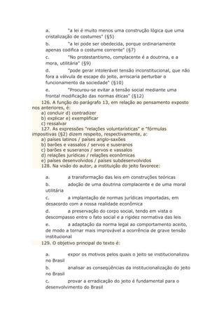 a. "a lei é muito menos uma construção lógica que uma
cristalização de costumes" (§5)
b. "a lei pode ser obedecida, porque ordinariamente
apenas codifica o costume corrente" (§7)
c. "No protestantismo, complacente é a doutrina, e a
mora, utilitária" (§9)
d. "pode gerar intolerável tensão inconstitucional, que não
fora a válvula de escape do jeito, arriscaria perturbar o
funcionamento da sociedade" (§10)
e. "Procurou-se evitar a tensão social mediante uma
frontal modificação das normas éticas" (§12)
126. A função do parágrafo 13, em relação ao pensamento exposto
nos anteriores, é:
a) concluir d) contradizer
b) explicar e) exemplificar
c) ressalvar
127. As expressões "relações voluntarísticas" e "fórmulas
impositivas (§2) dizem respeito, respectivamente, a:
a) países latinos / países anglo-saxões
b) barões e vassalos / servos e suseranos
c) barões e suseranos / servos e vassalos
d) relações jurídicas / relações econômicas
e) países desenvolvidos / países subdesenvolvidos
128. Na visão do autor, a instituição do jeito favorece:
a. a transformação das leis em construções teóricas
b. adoção de uma doutrina complacente e de uma moral
utilitária
c. a implantação de normas jurídicas importadas, em
desacordo com a nossa realidade econômica
d. a preservação do corpo social, tendo em vista o
descompasso entre o fato social e a rigidez normativa das leis
e. a adaptação da norma legal ao comportamento aceito,
de modo a tornar mais improvável a ocorrência de grave tensão
institucional
129. O objetivo principal do texto é:
a. expor os motivos pelos quais o jeito se institucionalizou
no Brasil
b. analisar as conseqüências da institucionalização do jeito
no Brasil
c. provar a erradicação do jeito é fundamental para o
desenvolvimento do Brasil
 