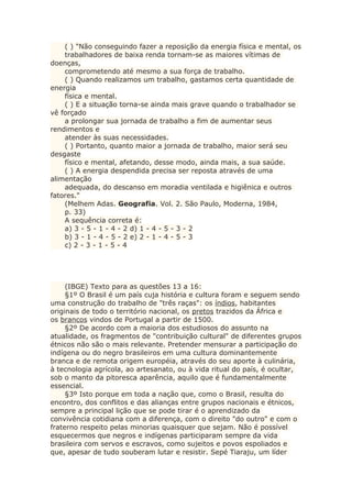 ( ) "Não conseguindo fazer a reposição da energia física e mental, os
trabalhadores de baixa renda tornam-se as maiores vítimas de
doenças,
comprometendo até mesmo a sua força de trabalho.
( ) Quando realizamos um trabalho, gastamos certa quantidade de
energia
física e mental.
( ) E a situação torna-se ainda mais grave quando o trabalhador se
vê forçado
a prolongar sua jornada de trabalho a fim de aumentar seus
rendimentos e
atender às suas necessidades.
( ) Portanto, quanto maior a jornada de trabalho, maior será seu
desgaste
físico e mental, afetando, desse modo, ainda mais, a sua saúde.
( ) A energia despendida precisa ser reposta através de uma
alimentação
adequada, do descanso em moradia ventilada e higiênica e outros
fatores."
(Melhem Adas. Geografia. Vol. 2. São Paulo, Moderna, 1984,
p. 33)
A sequência correta é:
a) 3 - 5 - 1 - 4 - 2 d) 1 - 4 - 5 - 3 - 2
b) 3 - 1 - 4 - 5 - 2 e) 2 - 1 - 4 - 5 - 3
c) 2 - 3 - 1 - 5 - 4
(IBGE) Texto para as questões 13 a 16:
§1º O Brasil é um país cuja história e cultura foram e seguem sendo
uma construção do trabalho de "três raças": os índios, habitantes
originais de todo o território nacional, os pretos trazidos da África e
os brancos vindos de Portugal a partir de 1500.
§2º De acordo com a maioria dos estudiosos do assunto na
atualidade, os fragmentos de "contribuição cultural" de diferentes grupos
étnicos não são o mais relevante. Pretender mensurar a participação do
indígena ou do negro brasileiros em uma cultura dominantemente
branca e de remota origem européia, através do seu aporte à culinária,
à tecnologia agrícola, ao artesanato, ou à vida ritual do país, é ocultar,
sob o manto da pitoresca aparência, aquilo que é fundamentalmente
essencial.
§3º Isto porque em toda a nação que, como o Brasil, resulta do
encontro, dos conflitos e das alianças entre grupos nacionais e étnicos,
sempre a principal lição que se pode tirar é o aprendizado da
convivência cotidiana com a diferença, com o direito "do outro" e com o
fraterno respeito pelas minorias quaisquer que sejam. Não é possível
esquecermos que negros e indígenas participaram sempre da vida
brasileira com servos e escravos, como sujeitos e povos espoliados e
que, apesar de tudo souberam lutar e resistir. Sepé Tiaraju, um líder
 