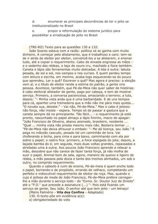 d. enumerar as principais decorrências de ter o jeito se
institucionalizado no Brasil
e. propor a reformulação do sistema jurídico para
possibilitar a erradicação do jeito no Brasil
(TRE-RO) Texto para as questões 130 a 132:
João Soares estava com a razão: política só se ganha com muito
dinheiro. A começar pelo alistamento, que é trabalhoso e caro: tem-se
de ir atrás de eleitor por eleitor, convencê-los a se alistarem, e ensinar
tudo, até a copiar o requerimento. Cabo de enxada engrossa as mãos -
e o sedenho das rédeas, o laço de couro cru, machado e foice também.
Caneta e lápis são ferramentas muito delicadas. A lida é outra: labuta
pesada, de sol a sol, nos campos e nos currais. E quem perdeu tempo
com leitura e escrita, em menino, acaba logo esquecendo-se do pouco
que aprendeu. Ler o quê? Escrever o quê? Mas agora é preciso: a eleição
vem aí, e o título de eleitor rende a estima do patrão, a gente vira
pessoa. Acontece, também, que Pé-de-Meia não quer saber de histórias:
é cabo eleitoral alistador de gente, pago por cabeça, e tem de mostrar
serviço. Primeiro, a conversa pacienciosa, amaciando o terreno; a luta,
depois: "- Minha vista anda que é uma barbaridade. E de uns tempos
para cá, apanhei uma tremedeira que a mão não me pára mais quieta...
"O novato sua, desiste:" - Vai não, Pé-de-Meia." Mas o cabo é jeitoso:
não força, não insiste - espera. Tempo só de passar a gastura que a
caneta sempre dá no principiante. Tão fácil... - o requerimento já está
pronto, rascunhado no papel almaço a lápis fininho, macio de apagar:
"João Francisco de Oliveira, abaixo assinado, brasileiro, residente ...
"Qual ... minha vista não presta mesmo mais não. Besteira teimar ...
"Pé-de-Meia não deixa afrouxar o embalo: "- Me dá licença, seu João." E
pega no mãozão cascudo, pesado tal um caminhão de tora. Vai
choferando a bicha, para cima e para baixo, caminhando com ela por
sobre o papel; o rastro fica: primeiro, a foice espigada do jota; depois, a
laçada bamba do ó; em seguida, mais duas voltas grandes, repassadas e
atreladas uma à outra. Aos poucos João Francisco aprende a relaxar a
mão, descobre que não carece de fazer tanta força, já não molha de
suor o papel. Animal bom de sela, agora, maneiro de queixo e ligeiro de
rédea, a mão passeia pela dúzia e tanto dos trechos alinhados, um sob o
outro, no comprido requerimento.
Quando o caboclo é ruim de ensino, Pé-de-meia é quem enche todo
o papel, borrando-o de propósito, errando de velhaco, completando um
perfeito e indiscutível requerimento de eleitor da roça. Mas, quando o
cujo é jeitoso de moda do João Francisco, Pé-de-Meia prefere carregar-
lhe a mão durante o serviço todo - do "Exmo. Sr. Doutor Juiz de Direito"
até o "P.D." que precede a assinatura (...) "- Pois está ficando um
serviço de gente, Seu João. O senhor até que tem jeito - um letraço!
(Mário Palmério - Vila dos Confins - Adaptado)
130. O texto põe em evidência a(s):
a) obrigatoriedade do voto
 
