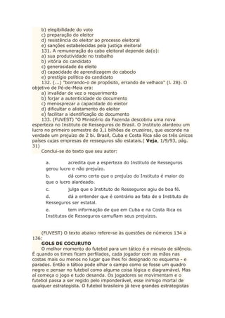 b) elegibilidade do voto
c) preparação do eleitor
d) resistência do eleitor ao processo eleitoral
e) sanções estabelecidas pela justiça eleitoral
131. A remuneração do cabo eleitoral depende da(o):
a) sua produtividade no trabalho
b) vitória do candidato
c) generosidade do eleito
d) capacidade de aprendizagem do caboclo
e) prestígio político do candidato
132. (...) "borrando-o de propósito, errando de velhaco" (l. 28). O
objetivo de Pé-de-Meia era:
a) invalidar de vez o requerimento
b) forjar a autenticidade do documento
c) menosprezar a capacidade do eleitor
d) dificultar o alistamento do eleitor
e) facilitar a identificação do documento
133. (FUVEST) "O Ministério da Fazenda descobriu uma nova
esperteza no Instituto de Resseguros do Brasil. O Instituto alardeou um
lucro no primeiro semestre de 3,1 bilhões de cruzeiros, que esconde na
verdade um prejuízo de 2 bi. Brasil, Cuba e Costa Rica são os três únicos
países cujas empresas de resseguros são estatais.( Veja, 1/9/93, pág.
31)
Conclui-se do texto que seu autor:
a. acredita que a esperteza do Instituto de Resseguros
gerou lucro e não prejuízo.
b. dá como certo que o prejuízo do Instituto é maior do
que o lucro alardeado.
c. julga que o Instituto de Resseguros agiu de boa fé.
d. dá a entender que é contrário ao fato de o Instituto de
Resseguros ser estatal.
e. tem informação de que em Cuba e na Costa Rica os
Institutos de Resseguros camuflam seus prejuízos.
(FUVEST) O texto abaixo refere-se às questões de números 134 a
136:
GOLS DE COCURUTO
O melhor momento do futebol para um tático é o minuto de silêncio.
É quando os times ficam perfilados, cada jogador com as mãos nas
costas mais ou menos no lugar que lhes foi designado no esquema - e
parados. Então o tático pode olhar o campo como se fosse um quadro
negro e pensar no futebol como alguma coisa lógica e diagramável. Mas
aí começa o jogo e tudo desanda. Os jogadores se movimentam e o
futebol passa a ser regido pelo imponderável, esse inimigo mortal de
qualquer estrategista. O futebol brasileiro já teve grandes estrategistas
 