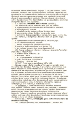 cruelmente traídos pela dinâmica do jogo. O Tim, por exemplo. Tático
exemplar, planejava todo o jogo numa mesa de botão. Da entrada em
campo até a troca das camisetas, incluindo o minuto de silêncio. Foi um
técnico de sucesso mas nunca conseguiu uma reputação no campo à
altura da sua reputação de vestiário. Falava um jogo e o time jogava
outro. O problema do Tim, diziam todos, era que seus botões eram mais
inteligentes do que seus jogadores.
(L.F. Veríssimo. O Estado de São Paulo, 23/08/93)
134. A tese que o autor defende é a de que, em futebol:
a) o planejamento tático está sujeito à interferência do acaso.
b) a lógica rege as jogadas.
c) a inteligência dos jogadores é que decide o jogo.
d) os momentos iniciais decidem como será o jogo.
e) a dinâmica do jogo depende do planejamento que o técnico faz.
135. No texto, a comparação do campo com um quadro negro
aponta:
a) o pessimismo do tático em relação ao futuro do jogo.
b) um recurso utilizado no vestiário.
c) a visão do jogo como movimento contínuo.
d) o recurso didático preferido pelo técnico Tim.
e) um meio de pensar o jogo como algo previsível.
136. As expressões que retomam, no texto, o segmento "o melhor
momento do futebol" são:
a) os times ficam perfilados - aí
b) é quando - então
c) aí - os jogadores se movimentam
d) o tático pode olhar o campo - aí
e) é quando - começa o jogo
(FUVEST) Texto para as questões de 137 e 138:
Além de parecer não ter rotação, a Terra parece também estar
imóvel no meio dos céus. Ptolomeu dá argumentos astronômicos para
tentar mostrar isso. Para entender esses argumentos, é necessário
lembrar que, na antigüidade, imaginava-se que todas as estrelas (mas
não os planetas) estavam distribuídas sobre uma superfície esférica,
cujo raio não parecia ser muito superior a distância da Terra aos
planetas. Suponhamos agora que a Terra esteja no centro da esfera das
estrelas. Nesse caso, o céu visível à noite deve abranger, de cada vez,
exatamente a metade da esfera das estrelas. E assim parece realmente
ocorrer: em qualquer noite, de horizonte a horizonte, é possível
contemplar, a cada instante, a metade do zodíaco.
Se, no entanto, a Terra estivesse longe do centro da esfera
solar, então o campo de visão à noite não seria, em geral, a metade da
esfera: algumas vezes poderíamos ver mais da metade, outras vezes
poderíamos ver menos da metade do zodíaco, de horizonte a
horizonte. Portanto, a evidência astronômica parece indicar que a Terra
está no centro da esfera de estrelas. E se ela está sempre nesse centro,
ela não se move em relação às estrelas.
(Roberto de A. Martins, Introdução geral ao Commentariolus de
Nicolau Copérnico)
137. O terceiro período ("Para entender esses... da Terra aos
 