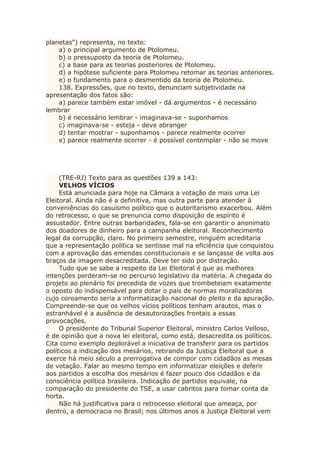 planetas") representa, no texto:
a) o principal argumento de Ptolomeu.
b) o pressuposto da teoria de Ptolomeu.
c) a base para as teorias posteriores de Ptolomeu.
d) a hipótese suficiente para Ptolomeu retomar as teorias anteriores.
e) o fundamento para o desmentido da teoria de Ptolomeu.
138. Expressões, que no texto, denunciam subjetividade na
apresentação dos fatos são:
a) parece também estar imóvel - dá argumentos - é necessário
lembrar
b) é necessário lembrar - imaginava-se - suponhamos
c) imaginava-se - esteja - deve abranger
d) tentar mostrar - suponhamos - parece realmente ocorrer
e) parece realmente ocorrer - é possível contemplar - não se move
(TRE-RJ) Texto para as questões 139 a 143:
VELHOS VÍCIOS
Está anunciada para hoje na Câmara a votação de mais uma Lei
Eleitoral. Ainda não é a definitiva, mas outra parte para atender à
conveniências do casuísmo político que o autoritarismo exacerbou. Além
do retrocesso, o que se prenuncia como disposição de espírito é
assustador. Entre outras barbaridades, fala-se em garantir o anonimato
dos doadores de dinheiro para a campanha eleitoral. Reconhecimento
legal da corrupção, claro. No primeiro semestre, ninguém acreditaria
que a representação política se sentisse mal na eficiência que conquistou
com a aprovação das emendas constitucionais e se lançasse de volta aos
braços da imagem desacreditada. Deve ter sido por distração.
Tudo que se sabe a respeito da Lei Eleitoral é que as melhores
intenções perderam-se no percurso legislativo da matéria. A chegada do
projeto ao plenário foi precedida de vozes que trombeteiam exatamente
o oposto do indispensável para dotar o país de normas moralizadoras
cujo coroamento seria a informatização nacional do pleito e da apuração.
Compreende-se que os velhos vícios políticos tenham arautos, mas o
estranhável é a ausência de desautorizações frontais a essas
provocações.
O presidente do Tribunal Superior Eleitoral, ministro Carlos Velloso,
é de opinião que a nova lei eleitoral, como está, desacredita os políticos.
Cita como exemplo deplorável a iniciativa de transferir para os partidos
políticos a indicação dos mesários, retirando da Justiça Eleitoral que a
exerce há meio século a prerrogativa de compor com cidadãos as mesas
de votação. Falar ao mesmo tempo em informatizar eleições e deferir
aos partidos a escolha dos mesários é fazer pouco dos cidadãos e da
consciência política brasileira. Indicação de partidos equivale, na
comparação do presidente do TSE, a usar cabritos para tomar conta da
horta.
Não há justificativa para o retrocesso eleitoral que ameaça, por
dentro, a democracia no Brasil; nos últimos anos a Justiça Eleitoral vem
 