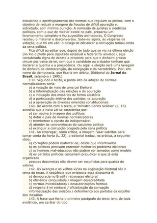 estudando o aperfeiçoamento das normas que regulam os pleitos, com o
objetivo de reduzir a margem de fraudes de difícil apuração e,
sobretudo, com mínima punição. A comissão de juristas e cientistas
políticos, com o que de melhor existe no país, preparou um
levantamento completo e fez sugestões animadoras. O Congresso
recebeu o material e desconversou. Sabe-se agora, às vésperas da
votação, que foi em vão: o desejo de oficializar a corrupção tomou conta
da cena política.
Fica difícil acreditar que, depois de tudo que se viu na última eleição
(no Rio o pleito para deputado estadual e federal foi anulado), seja
considerada digna de debate a proposta para que o dinheiro grosso
circule por baixo da lei, sem que o candidato ou o doador tenham que
declarar a quantia e a procedência. Ou seja: a eleição será uma lavagem
de dinheiro da contravenção, da sonegação e do narcotráfico. Pior, em
nome da democracia, que ficaria em débito. (Editorial do Jornal do
Brasil, setembro / 1995.)
139. Segundo o texto, o ponto alto da adoção de normas
normalizadoras seria:
a) a votação de mais de uma Lei Eleitoral
b) a informatização das eleições e da apuração
c) a indicação dos mesários de forma aleatória
d) a participação efetiva dos partidos na apuração
e) a aprovação de diversas emendas constitucionais
140. De acordo com o texto, o "ministro Carlos Velloso" (L. 15)
acredita que a nova Lei se caracteriza por:
a) ser nociva à imagem dos políticos
b) dotar o país de normas normalizadoras
c) trombetear o oposto do indispensável
d) atender às conveniências do casuísmo político
e) extinguir a corrupção ocupada pela cena política
141. Ao empregar, como crítica, a imagem "usar cabritos para
tomar conta da horta (L. 22), o editorial traduz, na prática, a seguinte
idéia:
a) corruptos podem reabilitar-se, desde que incentivados
b) os políticos precisam entender melhor os problema eleitorais
c) os homens mal-educados não podem ser tomados como modelo
d) os partidos políticos costumam prejudicar o que já está
organizado
pessoas desonestas não devem ser escolhidas para guarda de
valores
142. Os avanços e os velhos vícios na Legislação Eleitoral são o
tema do texto. A seqüência que evidencia essa dicotomia é:
a) democracia no Brasil / retrocesso eleitoral
b) eficiência conquistada / imagem desacreditada
c) normas moralizadoras / desautorizações frontais
d) respeito à lei eleitoral / oficialização da corrupção
informatização das eleições / deferimento aos partidos da escolha
dos mesários
143. A frase que fecha o primeiro parágrafo do texto tem, de toda
evidência, um caráter do tipo:
 