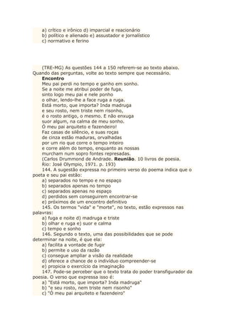 a) crítico e irônico d) imparcial e reacionário
b) político e alienado e) assustador e jornalístico
c) normativo e ferino
(TRE-MG) As questões 144 a 150 referem-se ao texto abaixo.
Quando das perguntas, volte ao texto sempre que necessário.
Encontro
Meu pai perdi no tempo e ganho em sonho.
Se a noite me atribui poder de fuga,
sinto logo meu pai e nele ponho
o olhar, lendo-lhe a face ruga a ruga.
Está morto, que importa? Inda madruga
e seu rosto, nem triste nem risonho,
é o rosto antigo, o mesmo. E não enxuga
suor algum, na calma de meu sonho.
Ó meu pai arquiteto e fazendeiro!
Faz casas de silêncio, e suas roças
de cinza estão maduras, orvalhadas
por um rio que corre o tempo inteiro
e corre além do tempo, enquanto as nossas
murcham num sopro fontes represadas.
(Carlos Drummond de Andrade. Reunião. 10 livros de poesia.
Rio: José Olympio, 1971. p. 193)
144. A sugestão expressa no primeiro verso do poema indica que o
poeta e seu pai estão:
a) separados no tempo e no espaço
b) separados apenas no tempo
c) separados apenas no espaço
d) perdidos sem conseguirem encontrar-se
e) próximos de um encontro definitivo
145. Os termos "vida" e "morte", no texto, estão expressos nas
palavras:
a) fuga e noite d) madruga e triste
b) olhar e ruga e) suor e calma
c) tempo e sonho
146. Segundo o texto, uma das possibilidades que se pode
determinar na noite, é que ela:
a) facilita a vontade de fugir
b) permite o uso da razão
c) consegue ampliar a visão da realidade
d) oferece a chance de o indivíduo compreender-se
e) propicia o exercício da imaginação
147. Pode-se perceber que o texto trata do poder transfigurador da
poesia. O verso que expressa isso é:
a) "Está morto, que importa? Inda madruga"
b) "e seu rosto, nem triste nem risonho"
c) "Ó meu pai arquiteto e fazendeiro"
 