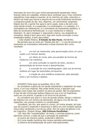 intervalos do novo livro que venho penosamente perpetrado. Estou
ficando cobra em calçadão, embora deva confessar que o meu momento
calçadônico mais alegre é quando, já no caminho de volta, vislumbro o
letreiro do hotel que marca a esquina da rua onde finalmente terminarei
o programa-saúde do dia. Sou, digamos, um caminhante resignado.
Depois dos 50, a gente fica igual a carro usado, todo o dia tem uma
coisa dando errado, é a suspensão, é a embreagem, é o radiador, é o
contraplano do rolabrequim, é o contrafarto do mesocárdio epidítico, a
falta de sorotorpina folimolecular, é o que mecânicos e médicos
disseram. Aí, para conseguir ir segurando a barra, vou acatando os
conselhos. Ainda é bom para mim, digo sem muita convicção a meus
entediados botões, é bom para todos.
( João Ubaldo Ribeiro, O Estado de São Paulo, 06/08/95).
No período que se inicia em "Depois dos 50...", o uso de termos (já
existentes ou inventados) referentes a áreas diversas têm como
resultado:
a. um tom de melancolia, pela aproximação entre um carro
usado e um homem doente.
b. um efeito de ironia, pelo uso paralelo de termos da
medicina e da mecânica.
c. um certa confusão no espírito do leitor, devido à
apresentação de termos novos e desconhecidos.
d. a invenção de uma metalinguagem, pelo uso de termos
médicos em lugar de expressões corriqueiras.
e. a criação de uma metáfora existencial, pela oposição
entre o ser humano e objetos.
(FUVEST) Texto para as questões 154 e 155:
Eu considerei a glória de um pavão ostentando o esplendor de suas
cores; é um luxo imperial. Mas andei lendo livros, e descobri que
aquelas cores todas não existem na pena do pavão. Não há pigmentos.
O que há são minúsculas bolhas d’água em que a luz se fragmenta,
como em um prisma. O pavão é um arco-íris de plumas.
Eu considerei que este é o luxo do grande artista, atingir o máximo
de matizes com um mínimo de elementos. De água e luz ele faz seu
esplendor; seu grande mistério é a simplicidade.
Considerei, por fim, que assim é o amor, oh minha amada; de tudo
que ele suscita e esplende e estremece e delira em mim existem apenas
meus olhos recebendo a luz do teu olhar. Ele me cobre de glórias e me
faz magnífico. (Rubem Braga, 200 Crônicas Escolhidas)
154. Nas três "considerações" do texto, o cronista preserva, como
elemento comum, a idéia de que a sensação de esplendor:
a) ocorre de maneira súbita, acidental e efêmera.
b) é uma reação mecânica dos nossos sentidos estimulados.
c) decorre da predisposição de quem está apaixonado.
 