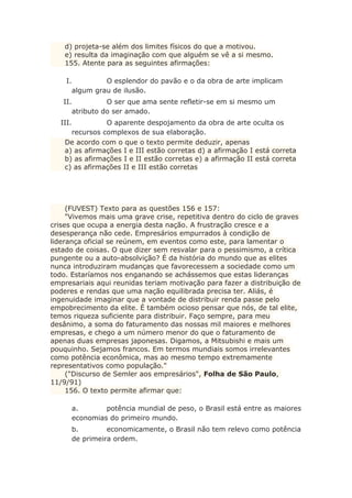 d) projeta-se além dos limites físicos do que a motivou.
e) resulta da imaginação com que alguém se vê a si mesmo.
155. Atente para as seguintes afirmações:
I. O esplendor do pavão e o da obra de arte implicam
algum grau de ilusão.
II. O ser que ama sente refletir-se em si mesmo um
atributo do ser amado.
III. O aparente despojamento da obra de arte oculta os
recursos complexos de sua elaboração.
De acordo com o que o texto permite deduzir, apenas
a) as afirmações I e III estão corretas d) a afirmação I está correta
b) as afirmações I e II estão corretas e) a afirmação II está correta
c) as afirmações II e III estão corretas
(FUVEST) Texto para as questões 156 e 157:
"Vivemos mais uma grave crise, repetitiva dentro do ciclo de graves
crises que ocupa a energia desta nação. A frustração cresce e a
desesperança não cede. Empresários empurrados à condição de
liderança oficial se reúnem, em eventos como este, para lamentar o
estado de coisas. O que dizer sem resvalar para o pessimismo, a crítica
pungente ou a auto-absolvição? É da história do mundo que as elites
nunca introduziram mudanças que favorecessem a sociedade como um
todo. Estaríamos nos enganando se achássemos que estas lideranças
empresariais aqui reunidas teriam motivação para fazer a distribuição de
poderes e rendas que uma nação equilibrada precisa ter. Aliás, é
ingenuidade imaginar que a vontade de distribuir renda passe pelo
empobrecimento da elite. É também ocioso pensar que nós, de tal elite,
temos riqueza suficiente para distribuir. Faço sempre, para meu
desânimo, a soma do faturamento das nossas mil maiores e melhores
empresas, e chego a um número menor do que o faturamento de
apenas duas empresas japonesas. Digamos, a Mitsubishi e mais um
pouquinho. Sejamos francos. Em termos mundiais somos irrelevantes
como potência econômica, mas ao mesmo tempo extremamente
representativos como população."
("Discurso de Semler aos empresários", Folha de São Paulo,
11/9/91)
156. O texto permite afirmar que:
a. potência mundial de peso, o Brasil está entre as maiores
economias do primeiro mundo.
b. economicamente, o Brasil não tem relevo como potência
de primeira ordem.
 