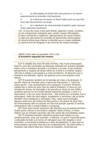c. as dificuldades do Brasil são conjunturais e se devem
especialmente às pressões internacionais.
d. as indústrias de ponta no Brasil estão entre as que têm
mais alto faturamento universal.
e. só o idealismo do empresariado brasileiro pode reerguer
nosso potencial econômico.
157. O ciclo de crises vivido pelo Brasil, segundo o texto, constitui:
a) um componente instigante para vender nossas dificuldades.
b) fator conhecido e repetitivo, desimportante de nossa história.
c) algo que não passa de invenção de pessimistas desocupados.
d) recurso eficaz para chamar a atenção para a nossa realidade.
e) outra forma de desgaste e de consumo de nossas energias.
(IBGE) Texto para as questões 158 a 163:
O brasileiro segundo ele mesmo
...............................................................................................
...........................................................
§1º O cidadão dos anos 90 está otimista, mas muito preocupado.
Essa foi uma das conclusões da pesquisa realizada em outubro passado
sobre como o brasileiro percebe a si próprio e ao país. O seu primeiro
pensamento a respeito do Brasil refere-se à fome e à miséria. Depois
vêm-lhe à cabeça a corrupção e a crise econômica. Já disseram que o
brasileiro era alienado. Agora, ele aparece como uma pessoa muito
atenta.
§2º O brasileiro também já foi tachado de mole e de atrasado. O
escritor Mário de Andrade criou a figura de Macunaíma, o "herói de
nossa gente", cuja característica era a preguiça. O escritor Monteiro
Lobato deu o nome de Jeca Tatu ao caipira brasileiro. O Jeca era um
símbolo do atraso, da alienação e da ignorância. Perto do ano 2000 o
brasileiro parece ter-se livrado desses espectros pesados, o Jeca e o
Macunaíma, e faz um auto-retrato bom - até mesmo em contraste com o
estrangeiro. Além de mais alegre, hospitaleiro e carinhoso, ele se tacha
também mais inteligente e esforçado. Mas, nessa auto-avaliação,
alguma coisa ficou da moleza de Macunaíma e do atraso de Jeca Tatu.
Os entrevistados não se colocam em tão boa posição quando os termos
comparativos são a modernidade e a preguiça.
§3º Esse auto-retrato generoso não significa que as pessoas tenham
ficado pouco críticas a seu próprio respeito. Estão críticas, e muito.
Sabem que as virtudes nacionais não são coisas tão consolidadas assim.
§4º O brasileiro também identifica pontos mais frágeis no seu
comportamento. Cita, por exemplo, o trânsito, no qual o motorista deixa
a educação de lado e se torna um selvagem que não respeita o sinal
vermelho, a conversão proibida ou a faixa de pedestres. É claro que os
entrevistados reprovam esse tipo de comportamento. No plano ético, o
brasileiro não tolera falta sem motivo ao trabalho, incômodo aos
 