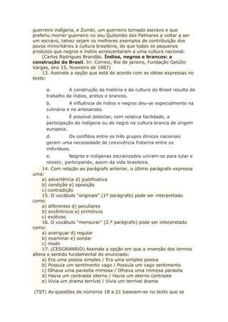 guerreiro indígena, e Zumbi, um guerreiro tornado escravo e que
preferiu morrer guerreiro no seu Quilombo dos Palmares a voltar a ser
um escravo, talvez sejam os melhores exemplos de contribuição dos
povos minoritários à cultura brasileira, do que todos os pequenos
produtos que negros e índios acrescentaram a uma cultura nacional.
(Carlos Rodrigues Brandão. Índios, negros e brancos: a
construção do Brasil. In: Correio, Rio de janeiro, Fundação Getúlio
Vargas, ano 15, fevereiro de 1987)
13. Assinale a opção que está de acordo com as idéias expressas no
texto:
a. A construção da história e da cultura do Brasil resulta do
trabalho de índios, pretos e brancos.
b. A influência de índios e negros deu-se especialmente na
culinária e no artesanato.
c. É possível detectar, com relativa facilidade, a
participação do indígena ou do negro na cultura branca de origem
europeia.
d. Os conflitos entre os três grupos étnicos nacionais
geram uma necessidade de convivência fraterna entre os
indivíduos.
e. Negros e indígenas escravizados uniram-se para lutar e
resistir, participando, assim da vida brasileira.
14. Com relação ao parágrafo anterior, o último parágrafo expressa
uma:
a) advertência d) justificativa
b) condição e) oposição
c) contradição
15. O vocábulo "originais" (1º parágrafo) pode ser interpretado
como:
a) diferentes d) peculiares
b) excêntricos e) primitivos
c) exóticos
16. O vocábulo "mensurar" (2.º parágrafo) pode ser interpretado
como:
a) averiguar d) regular
b) examinar e) sondar
c) medir
17. (CESGRANRIO) Assinale a opção em que a inversão dos termos
altera o sentido fundamental do enunciado:
a) Era uma poesia simples / Era uma simples poesia
b) Possuía um sentimento vago / Possuía um vago sentimento
c) Olhava uma parasita mimosa / Olhava uma mimosa parasita
d) Havia um contraste eterno / Havia um eterno contraste
e) Vivia um drama terrível / Vivia um terrível drama
(TST) As questões de números 18 a 21 baseiam-se no texto que se
 