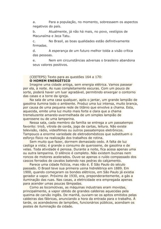 a. Para a população, no momento, sobressaem os aspectos
negativos do país.
b. Atualmente, já não há mais, no povo, vestígios de
Macunaíma e Jeca Tatu.
c. No Brasil, as boas qualidades estão definitivamente
firmadas.
d. A esperança de um futuro melhor tolda a visão crítica
das pessoas.
e. Nem em circunstâncias adversas o brasileiro abandona
seus valores positivos.
(CEETEPS) Texto para as questões 164 a 170:
O HOMEM ENERGÉTICO
Imagine uma cidade antiga, sem energia elétrica. Vamos passear
por ela, à noite. As ruas completamente escuras. Com um pouco de
sorte, poderá haver um luar agradável, permitindo enxergar o contorno
das casas e a torre da igreja.
Na sala de uma casa qualquer, após o jantar, um grande lampião de
gasolina ilumina todo o ambiente. Produz uma luz intensa, muito branca,
por causa de uma pequena rede de titânio que envolve a chama. Esta,
aquecida, emite uma luz muito mais forte e clara que a chama
tremeluzente amarelo-avermelhada de um simples lampião de
querosene ou de uma lamparina.
Nessa sala, cada membro da família se entrega a um passatempo
favorito: tricô, vitrola de corda, jogo de cartas, leitura. Não existe
televisão, rádio, videofilmes ou outros passatempos eletrônicos.
Tampouco a enorme variedade de eletrodomésticos que substituem o
esforço físico na realização dos trabalhos de rotina.
Sem muito que fazer, dormem demasiado cedo. A falta de luz
castiga a vista; é grande o consumo de querosene, de gasolina e de
velas. Toda atividade é penosa. Durante a noite, fica acesa apenas uma
ou outra lamparina. O silêncio é completo. Não existem buzinas nem
roncos de motores acelerados. Ouve-se apenas o ruído compassado dos
cascos ferrados de cavalos batendo nas pedras do calçamento.
Parece uma cidade fictícia, mas não é. É São Paulo do século
passado. O Brasil teve sua primeira usina hidrelétrica em 1889. Em
1900, quando começaram os bondes elétricos, em São Paulo já existia
gerador a vapor. Próximo de 1930, era, preponderantemente, a gás a
iluminação das ruas. Nas casas, a eletricidade era empregada apenas
para acender umas poucas lâmpadas.
Como as locomotivas, as máquinas industriais eram movidas,
principalmente, a vapor obtido de grandes caldeiras aquecidas pela
queima de carvão inglês. De manhã, ouviam-se os apitos emitidos pelas
caldeiras das fábricas, anunciando a hora da entrada para o trabalho. À
tarde, os acendedores de lampiões, funcionários públicos, acendiam os
postes de iluminação da cidade.
 
