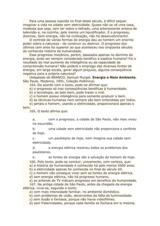 Para uma pessoa nascida no final deste século, é difícil sequer
imaginar a vida na cidade sem eletricidade. Quase não se vê uma casa,
modesta que seja, sem ter sobre o telhado, uma arborescente antena de
televisão e, na cozinha, pelo menos um liquidificador. É o progresso,
dizemos. Sem energia, não há civilização, não há desenvolvimento!
O controle de várias formas de energia deu ao homem um enorme
poder sobre a natureza - de construir ou destruir. O progresso dos
últimos cem anos foi superior ao que aconteceu nos cinqüenta séculos
da conhecida história da humanidade.
Esse progresso mecânico, porém, baseados apenas no domínio da
energia, pode ser sempre considerado benéfico à espécie humana? Foi o
resultado do real aumento da inteligência ou da capacidade de
compreensão humana? Não poderá o emprego das diversas fontes de
energia, em larga escala, gerar algum prejuízo, alguma conseqüência
negativa para a própria natureza?
(Adaptado de BRANCO, Samuel Murgel. Energia e Meio Ambiente.
São Paulo. Moderna, 1991, Coleção Polêmica)
164. De acordo com o texto, pode-se afirmar que:
a) o progresso só traz conseqüências benéficas à humanidade.
b) a tecnologia, ao lado bem, pode trazer o mal.
c) o homem possui inteligência para somente produzir o bem.
d) as técnicas humanas nem sempre são bem entendidas por todos.
e) jamais o homem, usando a eletricidade, proporcionará apenas o
bem.
165. O texto afirma que:
a. com o progresso, a cidade de São Paulo, não mais viveu
na escuridão.
b. uma cidade sem eletricidade não proporciona o conforto
de hoje.
c. um paulistano de hoje, nem imagina sua cidade sem
eletricidade.
d. a energia elétrica resolveu todos os problemas dos
paulistanos.
e. as fontes de energia são a salvação do homem de hoje.
166. Pelo texto, pode-se concluir, unicamente, com certeza, que:
a) a história da humanidade é conhecida há pelo menos 5000 anos.
b) a eletricidade apenas foi conhecida no final do século XX.
c) o homem não consegue viver sem as fontes de energia elétrica.
d) sem energia elétrica, não há progresso humano.
e) as antenas de TV indicam progresso em benefício da humanidade.
167. Na antiga cidade de São Paulo, antes da chegada da energia
elétrica, vivia-se, segundo o texto:
a) com mais intensidade familiar, no ambiente doméstico.
b) com problemas de visão, decorrentes da falta de luminosidade.
c) sem ilusão e fantasia, porque não havia videofilmes.
d) sem fraternidades, porque cada família se fechava em si mesma.
 