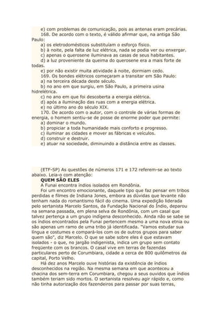 e) com problemas de comunicação, pois as antenas eram precárias.
168. De acordo com o texto, é válido afirmar que, na antiga São
Paulo:
a) os eletrodomésticos substituíam o esforço físico.
b) à noite, pela falta de luz elétrica, nada se podia ver ou enxergar.
c) apenas o querosene iluminava as casas de seus habitantes.
d) a luz proveniente da queima do querosene era a mais forte de
todas.
e) por não existir muita atividade à noite, dormiam cedo.
169. Os bondes elétricos começaram a transitar em São Paulo:
a) na terceira década deste século.
b) no ano em que surgiu, em São Paulo, a primeira usina
hidrelétrica.
c) no ano em que foi descoberta a energia elétrica.
d) após a iluminação das ruas com a energia elétrica.
e) no último ano do século XIX.
170. De acordo com o autor, com o controle de várias formas de
energia, o homem sentiu-se de posse de enorme poder que permite:
a) dominar o mundo.
b) propiciar a toda humanidade mais conforto e progresso.
c) iluminar as cidades e mover as fábricas e veículos.
d) construir e destruir.
e) atuar na sociedade, diminuindo a distância entre as classes.
(ETF-SP) As questões de números 171 e 172 referem-se ao texto
abaixo. Leia-o com atenção:
QUEM SÃO ELES
A Funai encontra índios isolados em Rondônia.
Foi um encontro emocionante, daquele tipo que faz pensar em tribos
perdidas e filmes de Indiana Jones, embora as dúvidas que levante não
tenham nada do romantismo fácil do cinema. Uma expedição liderada
pelo sertanista Marcelo Santos, da Fundação Nacional do Índio, deparou
na semana passada, em plena selva de Rondônia, com um casal que
talvez pertença a um grupo indígena desconhecido. Ainda não se sabe se
os índios encontrados pela Funai pertencem mesmo a uma nova etnia ou
são apenas um ramo de uma tribo já identificada. "Vamos estudar sua
língua e costumes e compará-los com os de outros grupos para saber
quem são", diz Marcelo. O que se sabe sobre eles é que estavam
isolados - o que, no jargão indigenista, indica um grupo sem contato
freqüente com os brancos. O casal vive em terras de fazendas
particulares perto de Corumbiara, cidade a cerca de 800 quilômetros da
capital, Porto Velho.
Há dez anos Marcelo ouve histórias da existência de índios
desconhecidos na região. Na mesma semana em que aconteceu a
chacina dos sem-terra em Corumbiara, chegou a seus ouvidos que índios
também teriam sido mortos. O sertanista resolveu agir rápido e, como
não tinha autorização dos fazendeiros para passar por suas terras,
 