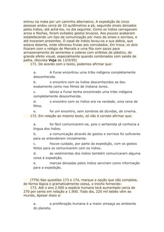 entrou na mata por um caminho alternativo. A expedição de cinco
pessoas andou cerca de 10 quilômetros a pé, seguindo sinais deixados
pelos índios, até achá-los, no dia seguinte. Como os índios carregavam
arcos e flechas, foram evitados gestos bruscos. Aos poucos acabaram
estabelecendo um tipo de comunicação por meio de sinais e sorrisos, e
até trocaram presentes. O casal de índios levou-os a sua aldeia, que
estava deserta, onde ofereceu frutas aos convidados. Em troca, os dois
ficaram com o relógio de Marcelo e uma fita com sacos para
armazenamento de sementes e colares com enfeites de plástico, de
grande efeito visual, especialmente quando combinados com saiote de
palha. (Revista Veja de 13/9/95)
171. De acordo com o texto, podemos afirmar que:
a. A Funai encontrou uma tribo indígena completamente
desconhecida.
b. o encontro com os índios desconhecidos se deu
exatamente como nos filmes de Indiana Jones.
c. talvez a Funai tenha encontrado uma tribo indígena
completamente desconhecida.
d. o encontro com os índios era na verdade, uma cena de
filme.
e. foi um encontro, sem sombras de dúvidas, de cinema.
172. Em relação ao mesmo texto, só não é correto afirmar que:
a. foi fácil comunicarem-se, pois o sertanista já conhecia a
língua dos índios.
b. a comunicação através de gestos e sorrisos foi suficiente
para se entenderem inicialmente.
c. houve cuidado, por parte da expedição, com os gestos
feitos para se comunicarem com os índios.
d. as vestimentas dos índios também comunicaram alguma
coisa à expedição.
e. marcas deixadas pelos índios serviram como informação
para a expedição.
(TTN) Nas questões 173 e 174, marque a opção que não completa,
de forma lógica e gramaticalmente coesa, o trecho fornecido:
173. Até o ano 2.000 a espécie humana terá aumentado cerca de
270 por cento em relação a 1.900. Todo dia, 220 mil bebês vêm ao
mundo, Apesar disso a:
a. a proliferação humana é a maior ameaça ao ambiente
do planeta.
 