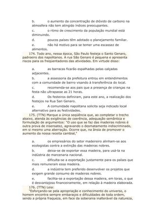 b. o aumento da concentração de dióxido de carbono na
atmosfera não tem atingido índices preocupantes.
c. o ritmo de crescimento da população mundial está
diminuindo.
d. poucos países têm adotado o planejamento familiar.
e. não há motivo para se temer uma escassez de
alimentos.
174. Todo ano, nessa época, São Paulo festeja o Santo Genaro,
padroeiro dos napolitanos. A rua São Genaro é pequena e apresenta
riscos para os freqüentadores das atividades. Em virtude disso:
a. as barracas ficarão espalhadas pelas calçadas
adjacentes.
b. a assessoria da prefeitura entrou em entendimentos
com a comunidade de bairro visando à transferência do local.
c. recomenda-se aos pais que a presença de crianças na
festa não ultrapasse as 21 horas.
d. Os festeiros definiram, para este ano, a realização dos
festejos na Rua San Genaro.
e. A comunidade napolitana solicita seja indicado local
alternativo para as festividades.
175. (TTN) Marque a única seqüência que, ao completar o trecho
abaixo, atenda às exigências de coerência, adequação semântica e
formulação de argumentos: "O uso que se faz das madeiras nobres é
outra prova de insensatez, agravando o desmatamento indiscriminado,
em si mesmo uma aberração. Ocorre que, na ânsia de promover o
aumento da nossa receita cambial,"
a. os empresários do setor madeireiro alinham-se aos
ecologistas contra a extinção das madeiras nobres.
b. deixa-se de exportar essa madeira, para usá-la na
indústria de marcenaria nacional.
c. dificulta-se a exportação justamente para os países que
mais remuneram essa madeira.
d. a indústria tem preferido desenvolver os projetos que
exigem grande consumo de madeiras nobres.
e. facilita-se a exportação dessa madeira, em toras, o que
é desvantajoso financeiramente, em relação à madeira elaborada.
176. (TTN) Leia:
"Esforçando-se pela apropriação e conhecimento do universo, o
homem encontra sempre embaraços e dificuldades de toda ordem,
sendo a própria fraqueza, em face da soberania inalterável da natureza,
 