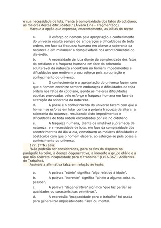 e sua necessidade de luta, frente à complexidade dos fatos do cotidiano,
as maiores destas dificuldades." (Álvaro Lins - Fragmentado)
Marque a opção que expressa, coerentemente, as idéias do texto:
a. O esforço do homem pela apropriação e conhecimento
do universo resulta sempre de embaraços e dificuldades de toda
ordem, em face da fraqueza humana em alterar a soberania da
natureza e em minimizar a complexidade dos acontecimentos do
dia-a-dia.
b. A necessidade de luta diante da complexidade dos fatos
do cotidiano e a fraqueza humana em face da soberania
adulterável da natureza encontram no homem impedimentos e
dificuldades que motivam o seu esforço pela apropriação e
conhecimento do universo.
c. O conhecimento e a apropriação do universo fazem com
que o homem encontre sempre embaraços e dificuldades de toda
ordem nos fatos do cotidiano, sendo as maiores dificuldades
aquelas provocadas pelo esforço e fraqueza humana em face da
alteração da soberania da natureza.
d. A posse e o conhecimento do universo fazem com que o
homem se esforce em lutar contra a própria fraqueza de alterar a
soberania da natureza, resultando disto impedimentos e
dificuldades de toda ordem encontrados por ele no cotidiano.
e. A fraqueza humana, diante da imutável supremacia da
natureza, e a necessidade de luta, em face da complexidade dos
acontecimentos do dia-a-dia, constituem as maiores dificuldades e
obstáculos com que o homem depara, ao esforçar-se pela posse e
conhecimento do universo.
177. (TTN) Leia:
"Não poderão ser consideradas, para os fins do disposto no
parágrafo terceiro, a doença degenerativa, a inerente a grupo etário e a
que não acarreta incapacidade para o trabalho." (Lei 6.367 - Acidentes
do Trabalho).
Assinale a afirmativa falsa em relação ao texto:
a. A palavra "etário" significa "algo relativo à idade".
b. A palavra "inerente" significa "alheio a alguma coisa ou
pessoa".
c. A palavra "degenerativa" significa "que faz perder as
qualidades ou características primitivas".
d. A expressão "incapacidade para o trabalho" foi usada
para generalizar impossibilidade física ou mental.
 