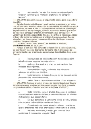 e. A expressão "para os fins do disposto no parágrafo
terceiro" significa "para finalidade explicitada no parágrafo
terceiro".
178. (TTN) Leia com atenção o seguimento abaixo para responder a
questão:
As relações dos cidadãos com os dirigentes se pautaram, ao longo
dos séculos, pelo assistencialismo e a subserviência. Os indivíduos nunca
participaram de nada. E isso faz com que nosso espírito de mobilização
seja mínimo e o de organização, caótico. Mais difícil mesmo que reunir
as pessoas é conseguir ordenar, sistematizar a sua participação. A
verborragia dissipa a capacidade de ação. E é crítica a nossa capacidade
crítica; não fomos formados para a análise desapaixonada de fato ou
situações; por isso mesmo, nossas opiniões são tão fluidas e nossas
posições, tão personalistas.
(Do texto "Brasil: meio milênio", de Roberto B. Piscitelli,
em Humanidades, nº 15, 87/88)
Marque o item que não completa corretamente a sentença abaixo,
de acordo com o que se depreende do trecho lido. A dificuldade de
arregimentação e de organização participativa dos cidadãos deve-se ao
fato de:
a. nas reuniões, as pessoas falarem muitas coisas sem
relevância para o que se está discutindo.
b. ao longo dos séculos, o povo ter sido excluído das
decisões dos dirigentes.
c. no momento da ação, à vontade dos indivíduos
sobrepor-se o interesse coletivo.
d. historicamente, a classe dirigente ter-se colocado como
provedora dos seus subordinados.
e. a eles, faltar a capacidade de análise crítica e objetiva.
179. (TTN) Assinale a ordem em que os fragmentos abaixo devem
ser dispostos para se obter um texto com coesão, coerência e correta
progressão de idéias. (Trechos adaptados de Veja, 15/09/93).
a. Cada vez mais, surgem grupos de pessoas e entidades
interessadas em recolher alimentos e distribuí-los aos 32 milhões
de brasileiros que passam fome.
b. É o que demonstra a Campanha contra a Fome, lançada
e incentivada pelo sociólogo Herbert de Souza.
c. Consideradas as coisas sob outro prisma, constata-se
que os brasileiros não estão entregues ao imobilismo e à apatia.
d. Na visão dominante, o Brasil, por todos os seus
problemas, é considerado um país viável.
 