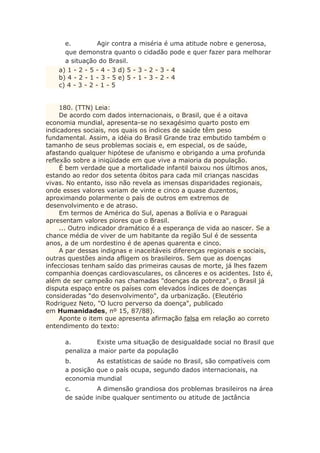 e. Agir contra a miséria é uma atitude nobre e generosa,
que demonstra quanto o cidadão pode e quer fazer para melhorar
a situação do Brasil.
a) 1 - 2 - 5 - 4 - 3 d) 5 - 3 - 2 - 3 - 4
b) 4 - 2 - 1 - 3 - 5 e) 5 - 1 - 3 - 2 - 4
c) 4 - 3 - 2 - 1 - 5
180. (TTN) Leia:
De acordo com dados internacionais, o Brasil, que é a oitava
economia mundial, apresenta-se no sexagésimo quarto posto em
indicadores sociais, nos quais os índices de saúde têm peso
fundamental. Assim, a idéia do Brasil Grande traz embutido também o
tamanho de seus problemas sociais e, em especial, os de saúde,
afastando qualquer hipótese de ufanismo e obrigando a uma profunda
reflexão sobre a iniqüidade em que vive a maioria da população.
É bem verdade que a mortalidade infantil baixou nos últimos anos,
estando ao redor dos setenta óbitos para cada mil crianças nascidas
vivas. No entanto, isso não revela as imensas disparidades regionais,
onde esses valores variam de vinte e cinco a quase duzentos,
aproximando polarmente o país de outros em extremos de
desenvolvimento e de atraso.
Em termos de América do Sul, apenas a Bolívia e o Paraguai
apresentam valores piores que o Brasil.
... Outro indicador dramático é a esperança de vida ao nascer. Se a
chance média de viver de um habitante da região Sul é de sessenta
anos, a de um nordestino é de apenas quarenta e cinco.
A par dessas indignas e inaceitáveis diferenças regionais e sociais,
outras questões ainda afligem os brasileiros. Sem que as doenças
infecciosas tenham saído das primeiras causas de morte, já lhes fazem
companhia doenças cardiovasculares, os cânceres e os acidentes. Isto é,
além de ser campeão nas chamadas "doenças da pobreza", o Brasil já
disputa espaço entre os países com elevados índices de doenças
consideradas "do desenvolvimento", da urbanização. (Eleutério
Rodriguez Neto, "O lucro perverso da doença", publicado
em Humanidades, nº 15, 87/88).
Aponte o item que apresenta afirmação falsa em relação ao correto
entendimento do texto:
a. Existe uma situação de desigualdade social no Brasil que
penaliza a maior parte da população
b. As estatísticas de saúde no Brasil, são compatíveis com
a posição que o país ocupa, segundo dados internacionais, na
economia mundial
c. A dimensão grandiosa dos problemas brasileiros na área
de saúde inibe qualquer sentimento ou atitude de jactância
 