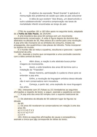 d. O adjetivo da expressão "Brasil Grande" é aplicável à
mensuração dos problemas de saúde que cabe ao país solucionar
e. A idéia de que existem "dois Brasis, um desenvolvido e
outro subdesenvolvido" encontra comprovação nas taxas de
mortalidade infantil encontradas ao longo do país
(TTN) As questões 181 a 183 têm apoio no seguinte texto, adaptado
de a Folha de São Paulo, de 24/4/94:
A arte brasileira dos anos 60 começa com um movimento
aparentemente conservador. A volta à figura depois do domínio dos
abstratos na década de 50. Mas estava ali a senha para uma revolução.
A pop arte não incorpora só os símbolos do consumo, tirados da
propaganda, dos quadrinhos e das placas de trânsito. Tenta incorporar
os objetos do mundo.
E o mundo não se reduz a quadros, esculturas e gravuras - suporte
tradicional da arte.
181. Assinale o trecho que corresponde a uma conclusão coerente
com a idéia central do texto:
a. Além disso, a reação à arte abstrata busca pintar
imagens do inconsciente.
b. Assim, a arte brasileira dos anos 60 termina com a
instalação da "Tropicália".
c. Dessa maneira, participação é a palavra chave para se
entender a pop arte.
d. Enfim, a revolução da linguagem artística dessa década
não é nem conservadora nem inovadora.
e. Começa, a partir daí, uma explosão de nova linguagem
nas artes.
182. Interprete com (F) Falsas ou (V) Verdadeiras as seguintes
afirmações a respeito do texto: a seguir, assinale a seqüência correta:
( ) A pop arte dos anos 60 rompeu com o suporte tradicional da
arte.
( ) Os abstratos da década de 50 cederam lugar às figuras na
década
de 60.
( ) Os anos 60 revelaram-se conservadores em relação à arte dos
anos 50.
a) V V V d) F V V
b) V V F e) F V F
c) V F F
183. Entre as seguintes afirmações de causa e conseqüência,
assinale a única que não corresponde às idéias do texto:
 