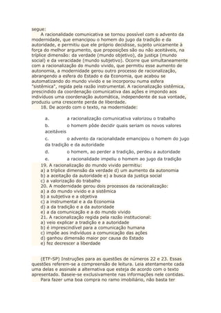 segue:
A racionalidade comunicativa se tornou possível com o advento da
modernidade, que emancipou o homem do jugo da tradição e da
autoridade, e permitiu que ele próprio decidisse, sujeito unicamente à
força do melhor argumento, que proposições são ou não aceitáveis, na
tríplice dimensão: da verdade (mundo objetivo), da justiça (mundo
social) e da veracidade (mundo subjetivo). Ocorre que simultaneamente
com a racionalização do mundo vivido, que permitiu esse aumento de
autonomia, a modernidade gerou outro processo de racionalização,
abrangendo a esfera do Estado e da Economia, que acabou se
automatizando do mundo vivido e se incorporou numa esfera
"sistêmica", regida pela razão instrumental. A racionalização sistêmica,
prescindido da coordenação comunicativa das ações e impondo aos
indivíduos uma coordenação automática, independente de sua vontade,
produziu uma crescente perda de liberdade.
18. De acordo com o texto, na modernidade:
a. a racionalização comunicativa valorizou o trabalho
b. o homem pôde decidir quais seriam os novos valores
aceitáveis
c. o advento da racionalidade emancipou o homem do jugo
da tradição e da autoridade
d. o homem, ao perder a tradição, perdeu a autoridade
e. a racionalidade impeliu o homem ao jugo da tradição
19. A racionalização do mundo vivido permitiu:
a) a tríplice dimensão da verdade d) um aumento da autonomia
b) a aceitação da autoridade e) a busca da justiça social
c) a valorização do trabalho
20. A modernidade gerou dois processos da racionalização:
a) a do mundo vivido e a sistêmica
b) a subjetiva e a objetiva
c) a instrumental e a da Economia
d) a da tradição e a da autoridade
e) a da comunicação e a do mundo vivido
21. A racionalização regida pela razão institucional:
a) veio explicar a tradição e a autoridade
b) é imprescindível para a comunicação humana
c) impõe aos indivíduos a comunicação das ações
d) ganhou dimensão maior por causa do Estado
e) fez decrescer a liberdade
(ETF-SP) Instruções para as questões de números 22 e 23. Essas
questões referem-se a compreensão de leitura. Leia atentamente cada
uma delas e assinale a alternativa que esteja de acordo com o texto
apresentado. Baseie-se exclusivamente nas informações nele contidas.
Para fazer uma boa compra no ramo imobiliário, não basta ter
 