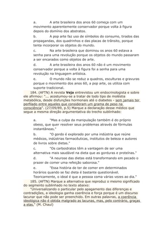a. A arte brasileira dos anos 60 começa com um
movimento aparentemente conservador porque volta à figura
depois do domínio dos abstratos.
b. A pop arte faz uso de símbolos do consumo, tirados das
propagandas, dos quadrinhos e das placas de trânsito, porque
tenta incorporar os objetos do mundo.
c. Na arte brasileira que dominou os anos 60 estava a
senha para uma revolução porque os objetos do mundo passaram
a ser encarados como objetos de arte.
d. A arte brasileira dos anos 60 não é um movimento
conservador porque a volta à figura foi a senha para uma
revolução na linguagem artística.
e. O mundo não se reduz a quadros, esculturas e gravuras
porque o movimento dos anos 60, a pop arte, os utiliza com
suporte tradicional.
184. (AFTN) A revista Veja entrevistou um endocrinologista e sobre
ele afirmou: "... acostumou-se a tratar de todo tipo de moléstia
metabólica, desde disfunções hormonais até o diabetes - sem jamais ter
perfilado entre aqueles que consideram um grama de peso na
consciência". (27/09/89, p.5) Marque a declaração desse médico que
segue a mesma direção argumentativa do trecho sublinhado:
a. "Mas a culpa da manipulação também é do próprio
obeso, que quer resolver seus problemas através de fórmulas
instantâneas."
b. "O gordo é explorado por uma indústria que reúne
médicos, indústrias farmacêuticas, institutos de beleza e autores
de livros sobre dietas."
c. "Os carboidratos têm a vantagem de ser uma
alternativa mais saudável na dieta que as gorduras e proteínas."
d. "A neurose das dietas está transformando em pecado o
prazer de comer uma refeição saborosa."
e. "Essa história de ter de comer em determinados
horários quando se faz dieta é bastante questionável.
Teoricamente, o ideal é que a pessoa coma várias vezes ao dia."
185. (AFTN) Marque a alternativa que reproduz o mesmo significado
do segmento sublinhado no texto abaixo:
"Universalizando o particular pelo apagamento das diferenças e
contradições, a ideologia ganha coerência e força porque é um discurso
lacunar que não pode ser preenchido. Em outras palavras, a coerência
ideológica não é obtida malgrado as lacunas, mas, pelo contrário, graças
a elas." (M. Chauí)
 