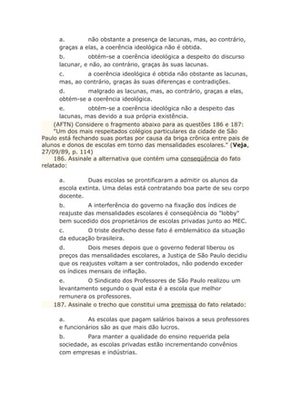 a. não obstante a presença de lacunas, mas, ao contrário,
graças a elas, a coerência ideológica não é obtida.
b. obtém-se a coerência ideológica a despeito do discurso
lacunar, e não, ao contrário, graças às suas lacunas.
c. a coerência ideológica é obtida não obstante as lacunas,
mas, ao contrário, graças às suas diferenças e contradições.
d. malgrado as lacunas, mas, ao contrário, graças a elas,
obtém-se a coerência ideológica.
e. obtém-se a coerência ideológica não a despeito das
lacunas, mas devido a sua própria existência.
(AFTN) Considere o fragmento abaixo para as questões 186 e 187:
"Um dos mais respeitados colégios particulares da cidade de São
Paulo está fechando suas portas por causa da briga crônica entre pais de
alunos e donos de escolas em torno das mensalidades escolares." (Veja,
27/09/89, p. 114)
186. Assinale a alternativa que contém uma conseqüência do fato
relatado:
a. Duas escolas se prontificaram a admitir os alunos da
escola extinta. Uma delas está contratando boa parte de seu corpo
docente.
b. A interferência do governo na fixação dos índices de
reajuste das mensalidades escolares é conseqüência do "lobby"
bem sucedido dos proprietários de escolas privadas junto ao MEC.
c. O triste desfecho desse fato é emblemático da situação
da educação brasileira.
d. Dois meses depois que o governo federal liberou os
preços das mensalidades escolares, a Justiça de São Paulo decidiu
que os reajustes voltam a ser controlados, não podendo exceder
os índices mensais de inflação.
e. O Sindicato dos Professores de São Paulo realizou um
levantamento segundo o qual esta é a escola que melhor
remunera os professores.
187. Assinale o trecho que constitui uma premissa do fato relatado:
a. As escolas que pagam salários baixos a seus professores
e funcionários são as que mais dão lucros.
b. Para manter a qualidade do ensino requerida pela
sociedade, as escolas privadas estão incrementando convênios
com empresas e indústrias.
 