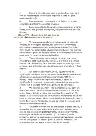 c. O ensino privado custa caro e tende a ficar mais caro
com as necessidades tecnológicas impostas a cada dia pela
moderna educação.
d. No vácuo criado pela ausência do Estado no ensino
secundário proliferam as escolas privadas.
e. Como decorrência do crescimento populacional urbano,
existe, hoje, nas grandes metrópoles, um grande déficit de salas
de aula.
188. (AFTN) Indique o item em que o par de
sentenças não apresenta erro de sentido:
a. "O despreparo do aluno, principalmente na parte de
emissão de mensagens escritas, fez com que as autoridades
educacionais decretassem a inclusão da redação no Vestibular."
(E.T. Silva) / As autoridades educacionais instituíram nos exames
vestibulares a prova de redação devido à falta de preparo do aluno
mormente no tocante à produção literária.
b. "Quem diz cópia pensa nalgum original, que tem a
precedência, está noutra parte, e do qual a primeira é o reflexo
inferior." (R. Schivarz) / Falar em cópia implica tomar algo como
primeiro, que antecede, que está alhures, cujo original é o reflexo
inferior.
c. "Os estóicos constroem, afinal, aquela teoria da
significação que vinha sendo preparada desde Platão e confirmam
a tradição grega da reeminência do significado." (M. H. M.
Neves) / Preparada desde a época de Platão, a teoria da
significação é construída, igualmente pelos estóicos, que assim
corroboram a tradição helênica da primazia do significado.
d. "As estórias ‘abertas’ - isto é, incompletas ou com um
final a escolher - têm forma do problema fantástico: a partir de
certos dados, decide-se sobre sua combinação resolutiva." (G.
Rodari) / As estórias que não apresentam o fechamento de um fim
explícito, ou que trazem várias possibilidades de finalização, têm a
forma do problema fantástico, no qual se chega à resolução pela
combinação de certos dados.
e. "Inventar estórias com os brinquedos é quase natural, é
uma coisa que vem por si nas brincadeiras com as crianças: a
estória não é senão um prolongamento, um desenvolvimento,
uma alegre explosão do brinquedo." (G. Rodari) / Quando
brincam, é comum, quase natural, as crianças inventarem estórias
com os brinquedos - a estória passa a ser uma extensão, um
prolongamento, um alegre transbordar do brinquedo.
 