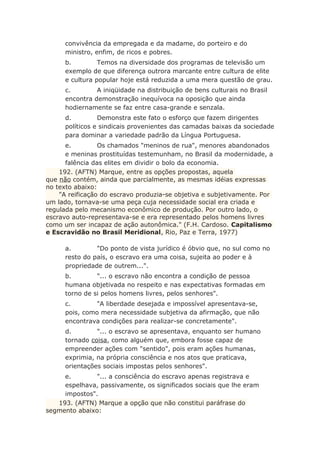 convivência da empregada e da madame, do porteiro e do
ministro, enfim, de ricos e pobres.
b. Temos na diversidade dos programas de televisão um
exemplo de que diferença outrora marcante entre cultura de elite
e cultura popular hoje está reduzida a uma mera questão de grau.
c. A iniqüidade na distribuição de bens culturais no Brasil
encontra demonstração inequívoca na oposição que ainda
hodiernamente se faz entre casa-grande e senzala.
d. Demonstra este fato o esforço que fazem dirigentes
políticos e sindicais provenientes das camadas baixas da sociedade
para dominar a variedade padrão da Língua Portuguesa.
e. Os chamados "meninos de rua", menores abandonados
e meninas prostituídas testemunham, no Brasil da modernidade, a
falência das elites em dividir o bolo da economia.
192. (AFTN) Marque, entre as opções propostas, aquela
que não contém, ainda que parcialmente, as mesmas idéias expressas
no texto abaixo:
"A reificação do escravo produzia-se objetiva e subjetivamente. Por
um lado, tornava-se uma peça cuja necessidade social era criada e
regulada pelo mecanismo econômico de produção. Por outro lado, o
escravo auto-representava-se e era representado pelos homens livres
como um ser incapaz de ação autonômica." (F.H. Cardoso. Capitalismo
e Escravidão no Brasil Meridional, Rio, Paz e Terra, 1977)
a. "Do ponto de vista jurídico é óbvio que, no sul como no
resto do país, o escravo era uma coisa, sujeita ao poder e à
propriedade de outrem...".
b. "... o escravo não encontra a condição de pessoa
humana objetivada no respeito e nas expectativas formadas em
torno de si pelos homens livres, pelos senhores".
c. "A liberdade desejada e impossível apresentava-se,
pois, como mera necessidade subjetiva da afirmação, que não
encontrava condições para realizar-se concretamente".
d. "... o escravo se apresentava, enquanto ser humano
tornado coisa, como alguém que, embora fosse capaz de
empreender ações com "sentido", pois eram ações humanas,
exprimia, na própria consciência e nos atos que praticava,
orientações sociais impostas pelos senhores".
e. "... a consciência do escravo apenas registrava e
espelhava, passivamente, os significados sociais que lhe eram
impostos".
193. (AFTN) Marque a opção que não constitui paráfrase do
segmento abaixo:
 