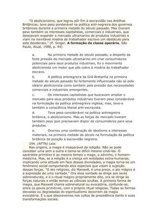 "O abolicionismo, que logrou pôr fim à escravidão nas Antilhas
Britânicas, teve peso ponderável na política anti-negreira dos governos
britânicos durante a primeira metade do século passado. Mas tiveram
peso também os interesses capitalistas, comerciais e industriais, que
desejavam expandir o mercado ultramarino de produtos industriais e
viam na inevitável miséria do trabalhador escravo um obstáculo para
este desiderato." (P. Singer. A formação da classe operária, São
Paulo, Atual, 1988, p. 44)
a. Na primeira metade do século passado, a despeito da
forte pressão do mercado ultramarino em criar consumidores
potenciais para seus produtos industriais, foi o movimento
abolicionista um motor que pôs cobro à miséria do trabalhador
escravo.
b. A política antinegreira da Grã-Bretanha na primeira
metade do século passado foi fortemente influenciada não só pelo
ideário abolicionista como também pela pressão das necessidades
comerciais e industriais emergentes.
c. Os interesses capitalistas que buscavam ampliar o
mercado para seus produtos industriais tiveram peso considerável
na formulação da política antinegreira inglesa; mas, teve-o
também a consciência liberal anti-escravista.
d. Teve peso considerável na política antinegreira
britânica, o abolicionismo. Mas as forças de mercado tiveram
também peso pois precisavam dispor de consumidores para seus
produtos.
e. Ocorreu uma combinação de idealismo e interesses
materiais, na primeira metade do século na formulação da política
britânica de posição à escravidão negreira.
194. (AFTN) Leia:
Nas origens, a magia é inseparável da religião. Não se pode
conceber uma sem a outra e torna-se difícil mesmo cindi-las. O
sacerdote primitivo é ao mesmo tempo o mago, o advinho, o homem-
medicina. Mas, se a religião é a crença em entidades extra-humanas,
implicando uma atitude em face dessas divindades, a magia torna-se um
fenômeno social comportando atos especiais que visam à sujeição
dessas forças. "O ato religioso, diz Maxwell, é uma prece, o ato mágico é
a expressão de uma vontade." Ora essa vontade se dirige aos seres
sobrenaturais, e é o ritual mágico propriamente dito, ora se dirige às
forças naturais e então temos as ciências ocultas. A primeira forma de
magia, que Maxwell chama sobrenatural ou evocatória, confunde-se,
entre os povos primitivos, com o próprio ritual religioso. Todas as formas
elevadas ou degradadas do espiritualismo decorrem da magia
evocatória. É o que descrevemos nos cultos de procedência banto e suas
transformações sociais.
 