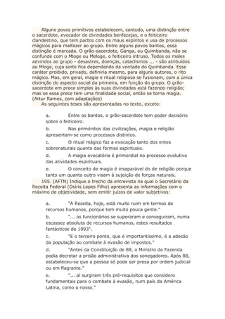 Alguns povos primitivos estabelecem, contudo, uma distinção entre
o sacerdote, evocador de divindades benfazejas, e o feiticeiro
clandestino, que tem pactos com os maus espíritos e usa de processos
mágicos para malfazer ao grupo. Entre alguns povos bantos, essa
distinção é marcada. O grão-sacerdote, Ganga, ou Quimbanda, não se
confunde com o Mloge ou Meloge, o feiticeiro intruso. Todos os males
advindos ao grupo - desastres, doenças, cataclismos ... - são atribuídos
ao Mloge, cuja sorte fica dependendo da vontade do Quimbanda. Esse
caráter proibido, privado, definiria mesmo, para alguns autores, o rito
mágico. Mas, em geral, magia e ritual religioso se fusionam, com a única
distinção do aspecto social da primeira, em função do grupo. O grão-
sacerdote em prece simples às suas divindades está fazendo religião;
mas se essa prece tem uma finalidade social, então se torna magia.
(Artur Ramos, com adaptações)
As seguintes teses são apresentadas no texto, exceto:
a. Entre os bantos, o grão-sacerdote tem poder decisório
sobre o feiticeiro.
b. Nos primórdios das civilizações, magia e religião
apresentam-se como processos distintos.
c. O ritual mágico faz a evocação tanto dos entes
sobrenaturais quanto das formas espirituais.
d. A magia evocatória é primordial no processo evolutivo
das atividades espirituais.
e. O conceito de magia é inseparável do de religião porque
tanto um quanto outro visam à sujeição de forças naturais.
195. (AFTN) Indique o trecho da entrevista na qual o Secretário da
Receita Federal (Osíris Lopes Filho) apresenta as informações com o
máximo de objetividade, sem emitir juízos de valor subjetivos:
a. "A Receita, hoje, está muito ruim em termos de
recursos humanos, porque tem muito pouca gente."
b. "... os funcionários se superaram e conseguiram, numa
escassez absoluta de recursos humanos, estes resultados
fantásticos de 1993".
c. "E o terceiro ponto, que é importantíssimo, é a adesão
da população ao combate à evasão de impostos."
d. "Antes da Constituição de 88, o Ministro da Fazenda
podia decretar a prisão administrativa dos sonegadores. Após 88,
estabeleceu-se que a pessoa só pode ser presa por ordem judicial
ou em flagrante."
e. "... aí surgiram três pré-requisitos que considero
fundamentais para o combate à evasão, num país da América
Latina, como o nosso."
 
