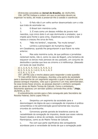(Entrevista concedida ao Jornal de Brasília, de 16/01/94).
196. (AFTN) Indique a ordem em que os períodos devem-se
organizar no texto, de modo a preservar-lhe a coesão e coerência:
1. O País não é um velho senhor desencantado com a vida
que trata de acomodar-se.
2. O Brasil tem memória curta.
3. 3. É mais como um desses milhões de jovens mal-
nascidos, cujo único dote é um ego dominante e predador, que o
impele para frente e para cima, impedindo que a miséria onde
nasceu e cresceu lhe sirva de freio.
4. "Não me lembro", responde, "faz muito tempo".
5. Lembra a personagem de Humphrey Bogart
em Casablanca, quando lhe perguntaram o que fizera na noite
anterior.
6. Mas esta memória curta, de que políticos e jornalistas
reclamam tanto, não é, como no caso de Bogart, uma tentativa de
esquecer os lances mais penosos de seu passado, um conjunto de
desilusões e perdas que leva ao cinismo e à indiferença. (Baseado
em texto de José Onofre)
a) 1, 2, 6, 5, 4, 3 d) 1, 5, 4, 6, 3, 2
b) 2, 5, 4, 6, 3, 1 e) 2, 5, 4, 1, 6, 3
c) 2, 6, 1, 3, 5, 4
197. (AFTN) Leia o trecho abaixo para responder a esta questão:
"O mais difícil Osíris conseguiu. Acordou uma parte da sociedade
para o desmanche de um segmento segundo o qual é razoável que uma
pessoa sonegue impostos, visto que o governo é um mau administrador.
Se essa lorota fosse sincera, as pessoas doariam o dinheiro sonegado
para as obras de Madre Teresa de Calcutá. Como o embolsam,
felizmente apareceu um servidor público correndo-lhes atrás." (Veja,
26/0l/94, p. 81)
O entendimento correto para o fato conseguido pelo Secretário da
Receita Federal, Osíris Lopes Filho é:
a. Despertou um segmento da sociedade para a
desmontagem da lógica de que a sonegação de impostos é prática
consentânea à má administração governamental dos recursos
oriundos do contribuinte.
b. Convenceu grande parcela de brasileiros acerca da
razoabilidade da sonegação de impostos, desde que esses valores
fossem doados a obras de caridade, reconhecidamente
filantrópicas, como as de Madre Teresa de Calcutá.
c. Fez com que parte significativa dos sonegadores
acordasse para a veracidade da lorota de que a sonegação pode
 