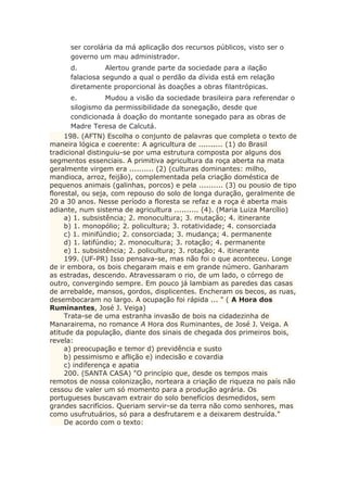 ser corolária da má aplicação dos recursos públicos, visto ser o
governo um mau administrador.
d. Alertou grande parte da sociedade para a ilação
falaciosa segundo a qual o perdão da dívida está em relação
diretamente proporcional às doações a obras filantrópicas.
e. Mudou a visão da sociedade brasileira para referendar o
silogismo da permissibilidade da sonegação, desde que
condicionada à doação do montante sonegado para as obras de
Madre Teresa de Calcutá.
198. (AFTN) Escolha o conjunto de palavras que completa o texto de
maneira lógica e coerente: A agricultura de .......... (1) do Brasil
tradicional distinguiu-se por uma estrutura composta por alguns dos
segmentos essenciais. A primitiva agricultura da roça aberta na mata
geralmente virgem era .......... (2) (culturas dominantes: milho,
mandioca, arroz, feijão), complementada pela criação doméstica de
pequenos animais (galinhas, porcos) e pela .......... (3) ou pousio de tipo
florestal, ou seja, com repouso do solo de longa duração, geralmente de
20 a 30 anos. Nesse período a floresta se refaz e a roça é aberta mais
adiante, num sistema de agricultura .......... (4). (Maria Luiza Marcílio)
a) 1. subsistência; 2. monocultura; 3. mutação; 4. itinerante
b) 1. monopólio; 2. policultura; 3. rotatividade; 4. consorciada
c) 1. minifúndio; 2. consorciada; 3. mudança; 4. permanente
d) 1. latifúndio; 2. monocultura; 3. rotação; 4. permanente
e) 1. subsistência; 2. policultura; 3. rotação; 4. itinerante
199. (UF-PR) Isso pensava-se, mas não foi o que aconteceu. Longe
de ir embora, os bois chegaram mais e em grande número. Ganharam
as estradas, descendo. Atravessaram o rio, de um lado, o córrego de
outro, convergindo sempre. Em pouco já lambiam as paredes das casas
de arrebalde, mansos, gordos, displicentes. Encheram os becos, as ruas,
desembocaram no largo. A ocupação foi rápida ... " ( A Hora dos
Ruminantes, José J. Veiga)
Trata-se de uma estranha invasão de bois na cidadezinha de
Manarairema, no romance A Hora dos Ruminantes, de José J. Veiga. A
atitude da população, diante dos sinais de chegada dos primeiros bois,
revela:
a) preocupação e temor d) previdência e susto
b) pessimismo e aflição e) indecisão e covardia
c) indiferença e apatia
200. (SANTA CASA) "O princípio que, desde os tempos mais
remotos de nossa colonização, norteara a criação de riqueza no país não
cessou de valer um só momento para a produção agrária. Os
portugueses buscavam extrair do solo benefícios desmedidos, sem
grandes sacrifícios. Queriam servir-se da terra não como senhores, mas
como usufrutuários, só para a desfrutarem e a deixarem destruída."
De acordo com o texto:
 