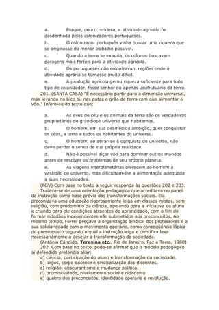 a. Porque, pouco rendosa, a atividade agrícola foi
desdenhada pelos colonizadores portugueses.
b. O colonizador português vinha buscar uma riqueza que
se originasse do menor trabalho possível.
c. Quando a terra se exauria, os colonos buscavam
paragens mais férteis para a atividade agrícola.
d. Os portugueses não colonizavam regiões onde a
atividade agrária se tornasse muito difícil.
e. A produção agrícola gerou riqueza suficiente para todo
tipo de colonizador, fosse senhor ou apenas usufrutuário da terra.
201. (SANTA CASA) "É necessário partir para a dimensão universal,
mas levando no bico ou nas patas o grão de terra com que alimentar o
vôo." Infere-se do texto que:
a. As aves do céu e os animais da terra são os verdadeiros
proprietários do grandioso universo que habitamos.
b. O homem, em sua desmedida ambição, quer conquistar
os céus, a terra e todos os habitantes do universo.
c. O homem, ao atirar-se à conquista do universo, não
deve perder o senso de sua própria realidade.
d. Não é possível alçar vôo para dominar outros mundos
antes de resolver os problemas de seu próprio planeta.
e. As viagens interplanetárias oferecem ao homem a
vastidão do universo, mas dificultam-lhe a alimentação adequada
a suas necessidades.
(FGV) Com base no texto a seguir responda às questões 202 e 203:
Tratava-se de uma orientação pedagógica que acreditava no papel
da instrução como base prévia das transformações sociais. Ela
preconizava uma educação rigorosamente leiga em classes mistas, sem
religião, com predomínio da ciência, apelando para a iniciativa do aluno
e criando para ele condições atraentes de aprendizado, com o fim de
formar cidadãos independentes não submetidos aos preconceitos. Ao
mesmo tempo, Ferrer pregava a organização sindical dos professores e a
sua solidariedade com o movimento operário, como conseqüência lógica
do pressuposto segundo o qual a instrução leiga e científica leva
necessariamente a desejar a transformação da sociedade.
(Antônio Cândido, Teresina etc., Rio de Janeiro, Paz e Terra, 1980)
202. Com base no texto, pode-se afirmar que o modelo pedagógico
aí defendido pretendia aliar:
a) ciência, participação do aluno e transformação da sociedade.
b) leigos, corpo docente e sindicalização dos discentes.
c) religião, obscurantismo e mudança política.
d) promiscuidade, nivelamento social e cidadania.
e) quebra dos preconceitos, identidade operária e revolução.
 