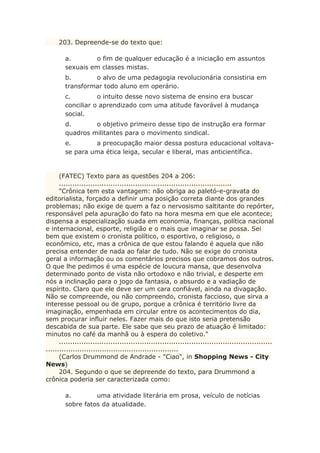 203. Depreende-se do texto que:
a. o fim de qualquer educação é a iniciação em assuntos
sexuais em classes mistas.
b. o alvo de uma pedagogia revolucionária consistiria em
transformar todo aluno em operário.
c. o intuito desse novo sistema de ensino era buscar
conciliar o aprendizado com uma atitude favorável à mudança
social.
d. o objetivo primeiro desse tipo de instrução era formar
quadros militantes para o movimento sindical.
e. a preocupação maior dessa postura educacional voltava-
se para uma ética leiga, secular e liberal, mas anticientífica.
(FATEC) Texto para as questões 204 a 206:
.............................................................................
"Crônica tem esta vantagem: não obriga ao paletó-e-gravata do
editorialista, forçado a definir uma posição correta diante dos grandes
problemas; não exige de quem a faz o nervosismo saltitante do repórter,
responsável pela apuração do fato na hora mesma em que ele acontece;
dispensa a especialização suada em economia, finanças, política nacional
e internacional, esporte, religião e o mais que imaginar se possa. Sei
bem que existem o cronista político, o esportivo, o religioso, o
econômico, etc, mas a crônica de que estou falando é aquela que não
precisa entender de nada ao falar de tudo. Não se exige do cronista
geral a informação ou os comentários precisos que cobramos dos outros.
O que lhe pedimos é uma espécie de loucura mansa, que desenvolva
determinado ponto de vista não ortodoxo e não trivial, e desperte em
nós a inclinação para o jogo da fantasia, o absurdo e a vadiação de
espírito. Claro que ele deve ser um cara confiável, ainda na divagação.
Não se compreende, ou não compreendo, cronista faccioso, que sirva a
interesse pessoal ou de grupo, porque a crônica é território livre da
imaginação, empenhada em circular entre os acontecimentos do dia,
sem procurar influir neles. Fazer mais do que isto seria pretensão
descabida de sua parte. Ele sabe que seu prazo de atuação é limitado:
minutos no café da manhã ou à espera do coletivo."
...............................................................................................
...........................................................
(Carlos Drummond de Andrade - "Ciao", in Shopping News - City
News)
204. Segundo o que se depreende do texto, para Drummond a
crônica poderia ser caracterizada como:
a. uma atividade literária em prosa, veículo de notícias
sobre fatos da atualidade.
 