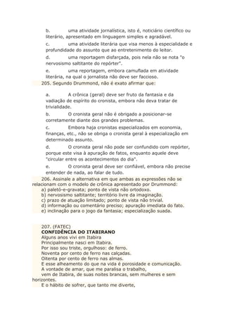 b. uma atividade jornalística, isto é, noticiário científico ou
literário, apresentado em linguagem simples e agradável.
c. uma atividade literária que visa menos à especialidade e
profundidade do assunto que ao entretenimento do leitor.
d. uma reportagem disfarçada, pois nela não se nota "o
nervosismo saltitante do repórter".
e. uma reportagem, embora camuflada em atividade
literária, na qual o jornalista não deve ser faccioso.
205. Segundo Drummond, não é exato afirmar que:
a. A crônica (geral) deve ser fruto da fantasia e da
vadiação de espírito do cronista, embora não deva tratar de
trivialidade.
b. O cronista geral não é obrigado a posicionar-se
corretamente diante dos grandes problemas.
c. Embora haja cronistas especializados em economia,
finanças, etc., não se obriga o cronista geral à especialização em
determinado assunto.
d. O cronista geral não pode ser confundido com repórter,
porque este visa à apuração de fatos, enquanto aquele deve
"circular entre os acontecimentos do dia".
e. O cronista geral deve ser confiável, embora não precise
entender de nada, ao falar de tudo.
206. Assinale a alternativa em que ambas as expressões não se
relacionam com o modelo de crônica apresentado por Drummond:
a) paletó-e-gravata; ponto de vista não ortodoxo.
b) nervosismo saltitante; território livre da imaginação.
c) prazo de atuação limitado; ponto de vista não trivial.
d) informação ou comentário preciso; apuração imediata do fato.
e) inclinação para o jogo da fantasia; especialização suada.
207. (FATEC)
CONFIDÊNCIA DO ITABIRANO
Alguns anos vivi em Itabira
Principalmente nasci em Itabira.
Por isso sou triste, orgulhoso: de ferro.
Noventa por cento de ferro nas calçadas.
Oitenta por cento de ferro nas almas.
E esse alheamento do que na vida é porosidade e comunicação.
A vontade de amar, que me paralisa o trabalho,
vem de Itabira, de suas noites brancas, sem mulheres e sem
horizontes.
E o hábito de sofrer, que tanto me diverte,
 
