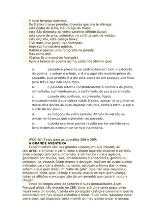 é doce herança itabirana.
De Itabira trouxe prendas diversas que ora te ofereço:
esta pedra de ferro, futuro aço do Brasil;
este São Benedito do velho santeiro Alfredo Duval;
este couro de anta, estendido no sofá da sala de visitas;
este orgulho, esta cabeça baixa...
Tive ouro, tive gado, tive fazendas.
Hoje sou funcionário público.
Itabira é apenas uma fotografia na parede.
Mas como dói!
(Carlos Drummond de Andrade)
Após a leitura do poema acima, podemos afirmar que:
a. passado e presente se contrapõem em toda a extensão
do poema: o ontem e o hoje, o lá e o aqui são matéria-prima da
saudade, cujo produto é a dor pela perda de um passado que ficou
para trás e que não volta mais.
b. o passado retorna constantemente à memória do poeta,
alimentado, com lembranças, o sentimento de paz e serenidade.
c. o poeta não continua, no presente, ligado
emocionalmente à sua cidade natal, Itabira, apesar de orgulhar-se
muito dela devido às suas riquezas naturais, como o ferro, o aço e
a arte do seu povo.
d. as imagens do velho santeiro Alfredo Duval são as
únicas lembranças que o prendem ao passado.
e. o poeta expressa grande revolta por ter perdido seus
bens materiais e encontrar-se hoje na miséria.
(PUC-RJ) Texto para as questões 208 e 209:
A GRANDE AVENTURA
Experimentem sair das grandes cidades em que moram, as
tais urbs, e embicar o carro rumo a algum lugarejo distante e perdido,
onde o tempo tem outra dimensão, é um tempo rural e agrícola,
governado por chuvas, sóis, amanheceres e anoiteceres, granizo ou
ventania. As pessoas falam manso e devagar, molham de cuspe o dedo
indicador para dar a direção do vento, estudam a forma das nuvens,
sabem o que quer dizer um "rabo de galo" (que não seja coquetel),
deslizando pelos céus. O hoje é aquela leseira de bem aventurança,
todas as aflições e encargos são de um amanhã que custará muito a
chegar.
Vinda de longos anos de Londres e suas pontualidades a um
Portugal ainda não entrado na CEE, tinha até uma certa graça viver
nessa nova dimensão, trazida em português castiço e camoniano que se
encontrava até nas nossas cozinhas e feiras. Tudo bom. Vassoura nova
varre bem, saí disparada certa manhã do meu quinto andar chamada
 