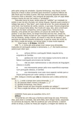 pelo apito antigo do amolador. Quanta lembrança, meu Deus! Juntei
tesouras e facas e desci correndo para encontrar a própria infância de
São Paulo que me batia à porta. Até hoje nenhuma daquelas tesouras
funcionou mais e descobri, nas compras de televisão, que um jogo delas
custava menos do que me custou a "amolação".
Televisão havia só duas, ainda antes do "satélite" ser instalado no
prédio e que me dá a Europa, em várias línguas. Quando quero acertar o
relógio ligo para a "Sky New", sem medo de errar. Às vezes atrasada de
uma hora, nos horários de verão, outono, o que seja. Poucos programas
ou em um pouco farta deles, fico muito em casa, leio, abro a tevê sem
som para me fazer companhia, como a gata Chica. Tanto livro na
estante, uma janela em que sobrou um pouco de verde dos "fogos
postos" e nos dias claros, no longe horizonte azul do mar, areias do
Cabo Espichel. Neste mundo em que ninguém acredita em relógio. O que
me faz lembrar, senão o Brasil, ao menos o meu Rio de Janeiro, que
participa de idêntica filosofia existencial, a qual às vezes dói muito no
pé. Pois a noção de tempo, em terras lusas, é coisa muito especial.
Elsie Lessa, in O Globo, 25/9/95
208. "(...), tinha até certa graça viver nessa nova dimensão,
traduzida em português castiço e camoniano, (...)". No trecho acima a
autora quer dizer que:
a. achava cômico o português falado naquela terra,
originário de Camões
b. gostava de viver com mais espaço numa terra onde se
falava o português provinciano de Camões
c. não era bom redimensionar a vida através da linguagem
clássica e erudita
d. era interessante passar pela nova experiência expressa
num português clássico, à Camões
e. era interessante viver este novo aspecto vertido para a
língua portuguesa por autor castiço e camoniano
209. Indique o trecho que não se relaciona com a idéia central do
texto:
a) "(...) onde o tempo tem outra dimensão, (...)"
b) "As pessoas falam manso e devagar, (...)"
c) "Quanta lembrança, meu Deus!"
d) "Neste mundo em que ninguém acredita em relógio."
e) "Pois a noção de tempo, em terras lusas, é coisa muito especial."
(UNIRIO) Texto para as questões 210 a 217:
APELO
"Amanhã faz um mês que a Senhora está longe de casa. Primeiros
dias, para dizer a verdade, não senti falta, bom chegar tarde, esquecido
na conversa de esquina. Não foi ausência por uma semana: o batom
ainda no lenço, o prato na mesa por engano, a imagem de relance no
 