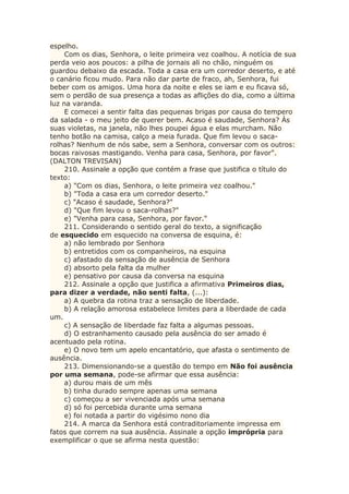 espelho.
Com os dias, Senhora, o leite primeira vez coalhou. A notícia de sua
perda veio aos poucos: a pilha de jornais ali no chão, ninguém os
guardou debaixo da escada. Toda a casa era um corredor deserto, e até
o canário ficou mudo. Para não dar parte de fraco, ah, Senhora, fui
beber com os amigos. Uma hora da noite e eles se iam e eu ficava só,
sem o perdão de sua presença a todas as aflições do dia, como a última
luz na varanda.
E comecei a sentir falta das pequenas brigas por causa do tempero
da salada - o meu jeito de querer bem. Acaso é saudade, Senhora? Às
suas violetas, na janela, não lhes poupei água e elas murcham. Não
tenho botão na camisa, calço a meia furada. Que fim levou o saca-
rolhas? Nenhum de nós sabe, sem a Senhora, conversar com os outros:
bocas raivosas mastigando. Venha para casa, Senhora, por favor".
(DALTON TREVISAN)
210. Assinale a opção que contém a frase que justifica o título do
texto:
a) "Com os dias, Senhora, o leite primeira vez coalhou."
b) "Toda a casa era um corredor deserto."
c) "Acaso é saudade, Senhora?"
d) "Que fim levou o saca-rolhas?"
e) "Venha para casa, Senhora, por favor."
211. Considerando o sentido geral do texto, a significação
de esquecido em esquecido na conversa de esquina, é:
a) não lembrado por Senhora
b) entretidos com os companheiros, na esquina
c) afastado da sensação de ausência de Senhora
d) absorto pela falta da mulher
e) pensativo por causa da conversa na esquina
212. Assinale a opção que justifica a afirmativa Primeiros dias,
para dizer a verdade, não senti falta, (...):
a) A quebra da rotina traz a sensação de liberdade.
b) A relação amorosa estabelece limites para a liberdade de cada
um.
c) A sensação de liberdade faz falta a algumas pessoas.
d) O estranhamento causado pela ausência do ser amado é
acentuado pela rotina.
e) O novo tem um apelo encantatório, que afasta o sentimento de
ausência.
213. Dimensionando-se a questão do tempo em Não foi ausência
por uma semana, pode-se afirmar que essa ausência:
a) durou mais de um mês
b) tinha durado sempre apenas uma semana
c) começou a ser vivenciada após uma semana
d) só foi percebida durante uma semana
e) foi notada a partir do vigésimo nono dia
214. A marca da Senhora está contraditoriamente impressa em
fatos que correm na sua ausência. Assinale a opção imprópria para
exemplificar o que se afirma nesta questão:
 
