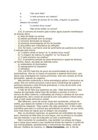 a. "não senti falta"
b. "o leite primeira vez coalhou"
c. "a pilha de jornais ali no chão, ninguém os guardou
debaixo da escada."
d. "o canário ficou mudo"
e. "Não tenho botão na camisa"
215. O caminho do homem pela mulher agora ausente manifestava-
se através da(s):
a) falta de botão na camisa
b) bebida partilhada com os amigos
c) conversa demorada na esquina
d) presença aconchegante ao fim da jornada
e) discussões sem importância às refeições
216. No texto, o primeiro sinal do sentimento da ausência da mulher
é indicado pelo trecho:
a) "o batom ainda no lenço" d) "o canário ficou mudo"
b) "a imagem de relance no espelho" e) "eu ficava só"
c) "o leite primeira vez coalhou"
217. O penúltimo período do texto dimensiona o papel de Senhora
na família. Assim, ela pode ser definida como:
a) sublevadora d) dominadora
b) apaziguadora e) impostora
c) sofredora
218. (UE-RJ) Falei-lhe há pouco da excentricidade de certos
aumentativos. Usa-se no Ceará um gracioso e especial diminutivo, que
talvez seja empregado em outras províncias; mas com certeza se há de
generalizar, apenas se vulgarize.
Não permite certamente a rotina etimológica aplicar o diminutivo ao
verbo. Pois em minha província o povo teve a lembrança de sujeitar o
particípio presente a esta fórmula gramatical, e criou de tal sorte uma
expressão cheia de encanto.
A mãe diz do filho que acalentou ao colo: "Está dormindinho". Que
riqueza de expressão nesta frase tão simples e concisa! O mimo e
ternura do afeto materno, a delicadeza da criança e sutileza do seu sono
de passarinho, até o receio de acordá-la com uma palavra menos doce;
tudo aí está nesse diminutivo verbal.
Não faltariam, como de outras vezes tem acontecido, críticos de
orelha, que depois de medido o livro pela sua bitola, escrevessem com
importância magistral: "Este sujeito não sabe gramática". E têm razão;
gramática para eles é a artinha que aprenderam na escola, ou por outra,
uma meia dúzia de regras que se afogam nas exceções.
Nós, os escritores nacionais, se quisermos ser entendidos do nosso
povo, havemos de falar-lhes em sua língua, com os termos ou locuções
que ele entende, e que lhe traduzem os usos e sentimentos.
Não é somente no vocabulário, mas também na sintaxe da língua,
que o nosso povo exerce o seu inauferível direito de imprimir o cunho de
sua individualidade, abrasileirando o instrumento das idéias. (José de
Alencar, Posfácio de Iracema, in: Obras Completas, vol. 4, Rio de
 