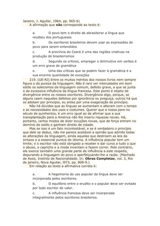 Janeiro, J. Aguilar, 1964, pp. 965-6)
A afirmação que não corresponde ao texto é:
a. O povo tem o direito de abrasileirar a língua que
recebeu dos portugueses
b. Os escritores brasileiros devem usar as expressões do
povo para serem entendidos
c. A província do Ceará é uma das regiões criativas na
produção de brasileirismos
d. Segundo os críticos, empregar o diminutivo em verbos é
um erro grave de gramática
e. Uma das críticas que se podem fazer à gramática é a
sua enorme quantidade de exceções
219. (UE-RJ) Entre os muitos méritos dos nossos livros nem sempre
figura o da pureza da linguagem. Não é raro ver intercalados em bom
estilo os solecismos da linguagem comum, defeito grave, a que se junta
o da excessiva influência da língua francesa. Este ponto é objeto de
divergência entre os nossos escritores. Divergência digo, porque, se
alguns caem naqueles defeitos por ignorância ou preguiça, outros há que
os adotam por princípio, ou antes por uma exageração de princípio.
Não há dúvidas que as línguas se aumentam e alteram com o tempo
e as necessidades dos usos e costumes. Querer que a nossa pare no
século de quinhentos, é um erro igual ao de afirmar que a sua
transplantação para a América não lhe inseriu riquezas novas. Há,
portanto, certos modos de dizer locuções novas, que de força entram no
domínio do estilo e ganham direito de cidade.
Mas se isso é um fato incontestável, e se é verdadeiro o princípio
que dele se deduz, não me parece aceitável a opinião que admite todas
as alterações da linguagem, ainda aquelas que destroem as leis da
sintaxe e a essencial pureza do idioma. A influência popular tem um
limite; e o escritor não está obrigado a receber e dar curso a tudo o que
o abuso, o capricho e a moda inventam e fazem correr. Pelo contrário,
ele exerce também uma grande parte de influência a este respeito,
depurando a linguagem do povo e aperfeiçoando-lhe a razão. (Machado
de Assis, Instinto de Nacionalidade. In: Obras Completas, vol. 3, Rio
de janeiro, Nova Aguilar, l973, pp. 808-9.)
Em relação ao texto a afirmativa correta é:
a. A hegemonia do uso popular da língua deve ser
incorporada pelos escritores.
b. O equilíbrio entre o erudito e o popular deve ser evitado
por todo escritor de valor.
c. A influência francesa deve ser incorporada
integralmente pelos escritores brasileiros.
 