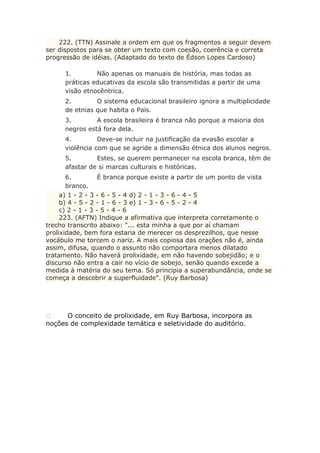 222. (TTN) Assinale a ordem em que os fragmentos a seguir devem
ser dispostos para se obter um texto com coesão, coerência e correta
progressão de idéias. (Adaptado do texto de Édson Lopes Cardoso)
1. Não apenas os manuais de história, mas todas as
práticas educativas da escola são transmitidas a partir de uma
visão etnocêntrica.
2. O sistema educacional brasileiro ignora a multiplicidade
de etnias que habita o País.
3. A escola brasileira é branca não porque a maioria dos
negros está fora dela.
4. Deve-se incluir na justificação da evasão escolar a
violência com que se agride a dimensão étnica dos alunos negros.
5. Estes, se querem permanecer na escola branca, têm de
afastar de si marcas culturais e históricas.
6. É branca porque existe a partir de um ponto de vista
branco.
a) 1 - 2 - 3 - 6 - 5 - 4 d) 2 - 1 - 3 - 6 - 4 - 5
b) 4 - 5 - 2 - 1 - 6 - 3 e) 1 - 3 - 6 - 5 - 2 - 4
c) 2 - 1 - 3 - 5 - 4 - 6
223. (AFTN) Indique a afirmativa que interpreta corretamente o
trecho transcrito abaixo: "... esta minha a que por aí chamam
prolixidade, bem fora estaria de merecer os desprezilhos, que nesse
vocábulo me torcem o nariz. A mais copiosa das orações não é, ainda
assim, difusa, quando o assunto não comportara menos dilatado
tratamento. Não haverá prolixidade, em não havendo sobejidão; e o
discurso não entra a cair no vício de sobejo, senão quando excede a
medida à matéria do seu tema. Só principia a superabundância, onde se
começa a descobrir a superfluidade". (Ruy Barbosa)
 O conceito de prolixidade, em Ruy Barbosa, incorpora as
noções de complexidade temática e seletividade do auditório.
 