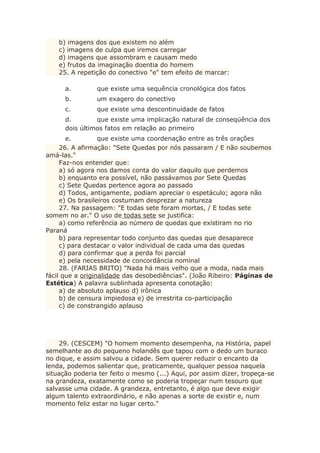 b) imagens dos que existem no além
c) imagens de culpa que iremos carregar
d) imagens que assombram e causam medo
e) frutos da imaginação doentia do homem
25. A repetição do conectivo "e" tem efeito de marcar:
a. que existe uma sequência cronológica dos fatos
b. um exagero do conectivo
c. que existe uma descontinuidade de fatos
d. que existe uma implicação natural de conseqüência dos
dois últimos fatos em relação ao primeiro
e. que existe uma coordenação entre as três orações
26. A afirmação: "Sete Quedas por nós passaram / E não soubemos
amá-las."
Faz-nos entender que:
a) só agora nos damos conta do valor daquilo que perdemos
b) enquanto era possível, não passávamos por Sete Quedas
c) Sete Quedas pertence agora ao passado
d) Todos, antigamente, podiam apreciar o espetáculo; agora não
e) Os brasileiros costumam desprezar a natureza
27. Na passagem: "E todas sete foram mortas, / E todas sete
somem no ar." O uso de todas sete se justifica:
a) como referência ao número de quedas que existiram no rio
Paraná
b) para representar todo conjunto das quedas que desaparece
c) para destacar o valor individual de cada uma das quedas
d) para confirmar que a perda foi parcial
e) pela necessidade de concordância nominal
28. (FARIAS BRITO) "Nada há mais velho que a moda, nada mais
fácil que a originalidade das desobediências". (João Ribeiro: Páginas de
Estética) A palavra sublinhada apresenta conotação:
a) de absoluto aplauso d) irônica
b) de censura impiedosa e) de irrestrita co-participação
c) de constrangido aplauso
29. (CESCEM) "O homem momento desempenha, na História, papel
semelhante ao do pequeno holandês que tapou com o dedo um buraco
no dique, e assim salvou a cidade. Sem querer reduzir o encanto da
lenda, podemos salientar que, praticamente, qualquer pessoa naquela
situação poderia ter feito o mesmo (...) Aqui, por assim dizer, tropeça-se
na grandeza, exatamente como se poderia tropeçar num tesouro que
salvasse uma cidade. A grandeza, entretanto, é algo que deve exigir
algum talento extraordinário, e não apenas a sorte de existir e, num
momento feliz estar no lugar certo."
 