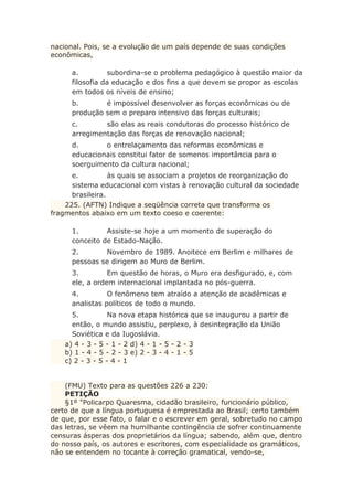 nacional. Pois, se a evolução de um país depende de suas condições
econômicas,
a. subordina-se o problema pedagógico à questão maior da
filosofia da educação e dos fins a que devem se propor as escolas
em todos os níveis de ensino;
b. é impossível desenvolver as forças econômicas ou de
produção sem o preparo intensivo das forças culturais;
c. são elas as reais condutoras do processo histórico de
arregimentação das forças de renovação nacional;
d. o entrelaçamento das reformas econômicas e
educacionais constitui fator de somenos importância para o
soerguimento da cultura nacional;
e. às quais se associam a projetos de reorganização do
sistema educacional com vistas à renovação cultural da sociedade
brasileira.
225. (AFTN) Indique a seqüência correta que transforma os
fragmentos abaixo em um texto coeso e coerente:
1. Assiste-se hoje a um momento de superação do
conceito de Estado-Nação.
2. Novembro de 1989. Anoitece em Berlim e milhares de
pessoas se dirigem ao Muro de Berlim.
3. Em questão de horas, o Muro era desfigurado, e, com
ele, a ordem internacional implantada no pós-guerra.
4. O fenômeno tem atraído a atenção de acadêmicas e
analistas políticos de todo o mundo.
5. Na nova etapa histórica que se inaugurou a partir de
então, o mundo assistiu, perplexo, à desintegração da União
Soviética e da Iugoslávia.
a) 4 - 3 - 5 - 1 - 2 d) 4 - 1 - 5 - 2 - 3
b) 1 - 4 - 5 - 2 - 3 e) 2 - 3 - 4 - 1 - 5
c) 2 - 3 - 5 - 4 - 1
(FMU) Texto para as questões 226 a 230:
PETIÇÃO
§1º "Policarpo Quaresma, cidadão brasileiro, funcionário público,
certo de que a língua portuguesa é emprestada ao Brasil; certo também
de que, por esse fato, o falar e o escrever em geral, sobretudo no campo
das letras, se vêem na humilhante contingência de sofrer continuamente
censuras ásperas dos proprietários da língua; sabendo, além que, dentro
do nosso país, os autores e escritores, com especialidade os gramáticos,
não se entendem no tocante à correção gramatical, vendo-se,
 