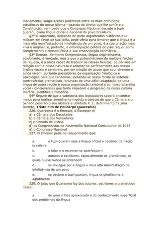 diariamente, surgir azedas polêmicas entre os mais profundos
estudiosos do nosso idioma - usando do direito que lhe confere a
Constituição, vem pedir que o Congresso Nacional decrete o tupi-
guarani, como língua oficial e nacional do povo brasileiro.
§2º O suplicante, deixando de parte argumentos históricos que
militam em favor de sua idéia, pede vênia para lembrar que a língua é a
mais alta manifestação da inteligência de um povo, é a sua criação mais
viva e original; e, portanto, a emancipação política do país requer como
complemento e conseqüência a sua emancipação idiomática.
§3º Demais, Senhores Congressistas, língua originalíssima,
aglutinante, é verdade, mas a que o polissintetismo da múltipla feições
de riqueza, é a única capaz de traduzir as nossas belezas, de pôr-nos em
relação com a nossa natureza e adaptar-se perfeitamente aos nossos
órgãos vocais e cerebrais, por ser criação de povos que aqui viveram e
ainda vivem, portanto possuidores da organização fisiológica e
psicológica para que tendemos, evitando-se dessa forma as estéreis
controvérsias gramaticais, oriundas de uma difícil adaptação de uma
língua de outra região à nossa organização cerebral e ao nosso aparelho
vocal - controvérsias que tanto impedem o progresso da nossa cultura
literária, científica e filosófica.
§4º Seguro de que a sabedoria dos legisladores saberá encontrar
meios para realizar semelhante medida e cônscio de que a Câmara e o
Senado pesarão o seu alcance e utilidade P. E. deferimento." (Lima
Barreto, Triste Fim de Policarpo Quaresma)
226. Quaresma é o Emissor, o Receptor é:
a) a Câmara dos Deputados
b) a Câmara dos Vereadores
c) o Senado de Lisboa
d) os Congressistas da Assembléia Nacional Constituinte de 1934
e) o Congresso Nacional
227. O Emissor pede no requerimento que:
a. o tupi-guarani seja a língua oficial e nacional da nação
brasileira
b. o falar e o escrever se aperfeiçoem
c. autores e escritores, especialmente os gramáticos, os
quais quase nunca se entendem
d. se divulgue ser a língua a mais alta manifestação da
inteligência de um povo
e. se declare o tupi-guarani, língua originalíssima e
aglutinante
228. O juízo que Quaresma faz dos autores, escritores e gramáticos
nasce:
a. de uma crítica apaixonada e do conhecimento superficial
dos problemas da língua
 