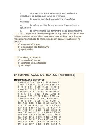 b. de uma crítica absolutamente correta que faz dos
gramáticos, os quais quase nunca se entendem
c. da maneira correta de como interpreta os fatos
históricos
d. da beleza fonética do tupi-guarani, língua original e
aglutinante
e. do conhecimento que demonstra ter do polissintetismo
229. "O suplicante, deixando de parte os argumentos históricos, que
militam em favor de sua idéia, pede vênia para lembrar que a língua é
mais alta manifestação da inteligência de um povo...". Suplicante, no
texto, é:
a) o receptor d) o tema
b) a mensagem e) a testemunha
c) o peticionário
230. Vênia, no texto, é:
a) veneração d) licença
b) satisfação e) manifestação
c) lembrança
INTERPRETAÇÃO DE TEXTOS (respostas)
INTERPRETAÇÃO DE TEXTOS
1 - D 40 - C 79 - C 118 - E 157 - E 196 - B
2 - E 41 - A 80 - C 119 - B 158 - B 197 - A
3 - C 42 - D 81 - E 120 - D 159 - C 198 - E
4 - A 43 - B 82 - B 121 - A 160 - C 199 - C
5 - C 44 - C 83 - C 122 - A 161 - D 200 - B
6 - E 45 - D 84 - D 123 - D 162 - A 201 - C
7 - A 46 - E 85 - E 124 - E 163 - A 202 - A
8 - D 47 - E 86 - C 125 - D 164 - B 203 - C
9 - D 48 - C 87 - E 126 - C 165 - C 204 - C
10 - A 49 - B 88 - B 127 - C 166 - A 205 - A
11 - D 50 - D 89 - B 128 - D 167 - A 206 - D
12 - B 51 - E 90 - A 129 - A 168 - E 207 - A
13 - A 52 - D 91 - B 130 - C 169 - E 208 - D
14 - D 53 - A 92 - D 131 - A 170 - D 209 - C
15 - E 54 - C 93 - E 132 - B 171 - C 210 - A
16 - C 55 - D 94 - C 133 - D 172 - A 211 - C
17 - A 56 - D 95 - C 134 - A 173 - A 212 - A
18 - B 57 - C 96 - C 135 - E 174 - D 213 - C
19 - D 58 - B 97 - C 136 - B 175 - E 214 - A
 
