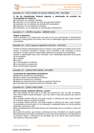 Direito Tributário para Técnico Tributário SEFAZ/RS 
Questões Comentadas 
Prof. George Firmino – Aula 00 
ALUNO - 999.999.999-99 
Questão 16 – (FCC) Auditor de Contas Públicas TCE – PB/2006 
À luz da Constituição Federal vigente, a destinação do produto da 
arrecadação do tributo é: 
a) irrelevante em qualquer hipótese 
b) relevante, em se tratando de taxa de segurança pública 
c) relevante, em se tratando de empréstimo compulsório 
d) relevante, em se tratando de imposto 
e) irrelevante, em se tratando de contribuição confederativa 
Questão 17 – (CESPE) Analista - SEBRAE/2010 
Julgue a assertiva. 
Para se distinguir um imposto de uma taxa ou de uma contribuição, é fundamental 
examinar o fato gerador do tributo, bem como a destinação legal do produto da sua 
arrecadação. 
Questão 18 – (FCC) Agente Legislativo (Direito) - SP/2010 
Existem inúmeras classificações para os tributos. Duas podem ser citadas como muito 
usuais. A primeira considera o tributo como vinculado e não vinculado. A outra 
considera o tributo quanto à destinação específica do produto da arrecadação. 
Recebe a classificação como não vinculado e sem destinação específica do produto 
da arrecadação 
a) o imposto. 
b) a taxa. 
c) a contribuição de melhoria. 
d) o empréstimo compulsório. 
e) as contribuições especiais. 
Questão 19 – (ESAF) APOF SEFAZ– SP/2009 
O princípio da capacidade contributiva: 
a) aplica-se somente às contribuições 
b) não se aplica às penalidades tributárias 
c) aplica-se somente aos impostos 
d) aplica-se indistintamente a todas as espécies tributárias 
e) é atendido pela progressividade dos impostos reais 
Questão 20 – (ESAF) AFRF/2009 
Sobre as taxas, podemos afirmar, exceto: 
a) o fato gerador da taxa não é um fato do contribuinte, mas um fato do Estado; 
este exerce determinada atividade, e por isso cobra a taxa das pessoas que dela se 
aproveitam 
b) a atuação estatal referível, que pode ensejar a cobrança de taxa, pode consistir 
no exercício regular do poder de polícia 
c) a atuação estatal referível, que pode ensejar a cobrança da taxa, pode consistir 
na prestação ao contribuinte, ou na colocação à disposição deste, de serviço público 
específico, divisível ou não 
d) as atividades gerais do Estado devem ser financiadas com os impostos, e não com 
as taxas 
e) o poder de polícia, que enseja a cobrança de taxa, considera-se regular quando 
desempenhado pelo órgão competente e nos limites da lei aplicável, com observância 
do processo legal e, tratando-se de atividade que a lei tenha como discricionária, 
sem abuso ou desvio de poder 
Concurseiro Fiscal www.concurseirofiscal.com.br Página 9 de 77 
ALUNO - 999.999.999-99 
 