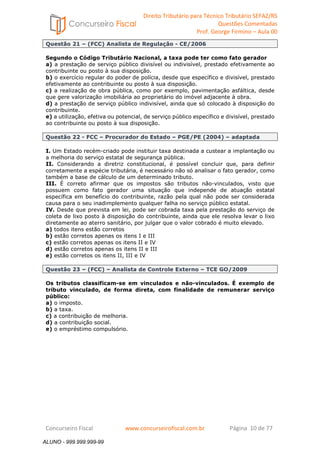 Direito Tributário para Técnico Tributário SEFAZ/RS 
Questões Comentadas 
Prof. George Firmino – Aula 00 
ALUNO - 999.999.999-99 
Questão 21 – (FCC) Analista de Regulação - CE/2006 
Segundo o Código Tributário Nacional, a taxa pode ter como fato gerador 
a) a prestação de serviço público divisível ou indivisível, prestado efetivamente ao 
contribuinte ou posto à sua disposição. 
b) o exercício regular do poder de polícia, desde que específico e divisível, prestado 
efetivamente ao contribuinte ou posto à sua disposição. 
c) a realização de obra pública, como por exemplo, pavimentação asfáltica, desde 
que gere valorização imobiliária ao proprietário do imóvel adjacente à obra. 
d) a prestação de serviço público indivisível, ainda que só colocado à disposição do 
contribuinte. 
e) a utilização, efetiva ou potencial, de serviço público específico e divisível, prestado 
ao contribuinte ou posto à sua disposição. 
Questão 22 - FCC – Procurador do Estado – PGE/PE (2004) – adaptada 
I. Um Estado recém-criado pode instituir taxa destinada a custear a implantação ou 
a melhoria do serviço estatal de segurança pública. 
II. Considerando a diretriz constitucional, é possível concluir que, para definir 
corretamente a espécie tributária, é necessário não só analisar o fato gerador, como 
também a base de cálculo de um determinado tributo. 
III. É correto afirmar que os impostos são tributos não-vinculados, visto que 
possuem como fato gerador uma situação que independe de atuação estatal 
específica em benefício do contribuinte, razão pela qual não pode ser considerada 
causa para o seu inadimplemento qualquer falha no serviço público estatal. 
IV. Desde que prevista em lei, pode ser cobrada taxa pela prestação do serviço de 
coleta de lixo posto à disposição do contribuinte, ainda que ele resolva levar o lixo 
diretamente ao aterro sanitário, por julgar que o valor cobrado é muito elevado. 
a) todos itens estão corretos 
b) estão corretos apenas os itens I e III 
c) estão corretos apenas os itens II e IV 
d) estão corretos apenas os itens II e III 
e) estão corretos os itens II, III e IV 
Questão 23 – (FCC) – Analista de Controle Externo – TCE GO/2009 
Os tributos classificam-se em vinculados e não-vinculados. É exemplo de 
tributo vinculado, de forma direta, com finalidade de remunerar serviço 
público: 
a) o imposto. 
b) a taxa. 
c) a contribuição de melhoria. 
d) a contribuição social. 
e) o empréstimo compulsório. 
Concurseiro Fiscal www.concurseirofiscal.com.br Página 10 de 77 
ALUNO - 999.999.999-99 
 