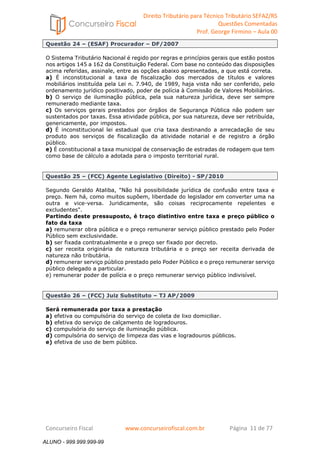Direito Tributário para Técnico Tributário SEFAZ/RS 
Questões Comentadas 
Prof. George Firmino – Aula 00 
ALUNO - 999.999.999-99 
Questão 24 – (ESAF) Procurador – DF/2007 
O Sistema Tributário Nacional é regido por regras e princípios gerais que estão postos 
nos artigos 145 a 162 da Constituição Federal. Com base no conteúdo das disposições 
acima referidas, assinale, entre as opções abaixo apresentadas, a que está correta. 
a) É inconstitucional a taxa de fiscalização dos mercados de títulos e valores 
mobiliários instituída pela Lei n. 7.940, de 1989, haja vista não ser conferido, pelo 
ordenamento jurídico positivado, poder de polícia à Comissão de Valores Mobiliários. 
b) O serviço de iluminação pública, pela sua natureza jurídica, deve ser sempre 
remunerado mediante taxa. 
c) Os serviços gerais prestados por órgãos de Segurança Pública não podem ser 
sustentados por taxas. Essa atividade pública, por sua natureza, deve ser retribuída, 
genericamente, por impostos. 
d) É inconstitucional lei estadual que cria taxa destinando a arrecadação de seu 
produto aos serviços de fiscalização da atividade notarial e de registro a órgão 
público. 
e) É constitucional a taxa municipal de conservação de estradas de rodagem que tem 
como base de cálculo a adotada para o imposto territorial rural. 
Questão 25 – (FCC) Agente Legislativo (Direito) - SP/2010 
Segundo Geraldo Ataliba, Não há possibilidade jurídica de confusão entre taxa e 
preço. Nem há, como muitos supõem, liberdade do legislador em converter uma na 
outra e vice-versa. Juridicamente, são coisas reciprocamente repelentes e 
excludentes. 
Partindo deste pressuposto, é traço distintivo entre taxa e preço público o 
fato da taxa 
a) remunerar obra pública e o preço remunerar serviço público prestado pelo Poder 
Público sem exclusividade. 
b) ser fixada contratualmente e o preço ser fixado por decreto. 
c) ser receita originária de natureza tributária e o preço ser receita derivada de 
natureza não tributária. 
d) remunerar serviço público prestado pelo Poder Público e o preço remunerar serviço 
público delegado a particular. 
e) remunerar poder de polícia e o preço remunerar serviço público indivisível. 
Questão 26 – (FCC) Juiz Substituto – TJ AP/2009 
Será remunerada por taxa a prestação 
a) efetiva ou compulsória do serviço de coleta de lixo domiciliar. 
b) efetiva do serviço de calçamento de logradouros. 
c) compulsória do serviço de iluminação pública. 
d) compulsória do serviço de limpeza das vias e logradouros públicos. 
e) efetiva de uso de bem público. 
Concurseiro Fiscal www.concurseirofiscal.com.br Página 11 de 77 
ALUNO - 999.999.999-99 
 
