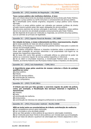 Direito Tributário para Técnico Tributário SEFAZ/RS 
Questões Comentadas 
Prof. George Firmino – Aula 00 
ALUNO - 999.999.999-99 
Questão 30 – (FCC) Analista de Regulação – CE/2006 
Taxa e preço público são institutos distintos. A taxa 
a) é um tributo decorrente de atividade prestada de forma direta pelo Poder Público; 
enquanto o preço público ou tarifa remunera o concessionário de serviço público. 
b) é classificada como receita originária; enquanto o preço público como receita 
derivada. 
c) a taxa e o preço público podem ser cobrados por pessoas jurídicas de direito 
privado mesmo quando estas não sejam delegadas de serviço público. 
d) remunera exercício de serviço outorgado a particular; enquanto o preço público 
decorre de exercício de atividade prestada exclusivamente pelo Poder Público. 
e) não depende de lei para ser instituída ou majorada, ao contrário do preço público, 
que se submete ao princípio da legalidade. 
Questão 31 – (FCC) Agente Fiscal de Rendas – SP/2006 
Em relação às taxas, o nosso ordenamento jurídico, expressamente, dispõe: 
a) As taxas poderão ter base de cálculo própria de impostos. 
b) A União, os Municípios e o Distrito Federal poderão instituir taxa para o custeio do 
serviço de iluminação pública. 
c) Os créditos tributários relativos a impostos incidentes sobre a propriedade e a 
taxas pela prestação de serviços referentes a tal propriedade sub-rogam-se na 
pessoa dos respectivos adquirentes. 
d) As taxas têm como fato gerador a utilização efetiva ou potencial do poder de 
polícia ou o exercício regular do serviço público específico e indivisível. 
e) Ao se referir à imunidade recíproca, a Constituição Federal veda à União, aos 
Estados, ao Distrito Federal e aos Municípios instituir taxas e impostos uns dos outros. 
Questão 32 – (FCC) Juiz Substituto – TJPE/2011 
A importância paga pelos usuários de nossas rodovias a título de pedágio 
qualifica-se como 
a) preço público. 
b) tributo. 
c) taxa de serviço público. 
d) contribuição de melhoria. 
e) preço compulsório. 
Questão 33 – (FCC) TJ AP/2011 
O tributo que tem por fato gerador o exercício regular do poder de polícia, 
como, por exemplo, a fiscalização dos serviços notariais e registrais, é 
denominado 
a) imposto. 
b) taxa. 
c) contribuição de melhoria. 
d) emolumento. 
e) contribuição de interesse de categoria profissional ou econômica. 
Questão 34 – (FCC) Procurador Judicial - Recife/2008 
NÃO se inclui entre as características do tributo contribuição de melhoria: 
a) ter competência comum para instituição. 
b) ser vinculada a uma atividade estatal. 
c) ter por fato gerador a obra pública de que decorre valorização imobiliária. 
d) ser instituída para fazer frente à obra pública a ser iniciada após sua arrecadação. 
e) ter por base de cálculo o quantum da valorização dos imóveis adjacentes à obra. 
Concurseiro Fiscal www.concurseirofiscal.com.br Página 13 de 77 
ALUNO - 999.999.999-99 
 
