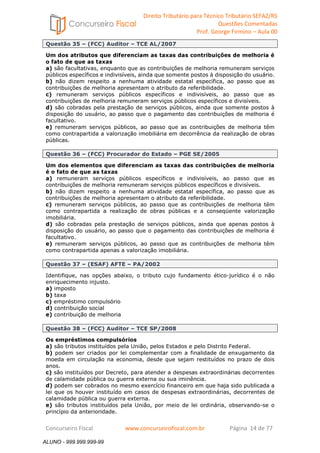 Direito Tributário para Técnico Tributário SEFAZ/RS 
Questões Comentadas 
Prof. George Firmino – Aula 00 
ALUNO - 999.999.999-99 
Questão 35 – (FCC) Auditor – TCE AL/2007 
Um dos atributos que diferenciam as taxas das contribuições de melhoria é 
o fato de que as taxas 
a) são facultativas, enquanto que as contribuições de melhoria remuneram serviços 
públicos específicos e indivisíveis, ainda que somente postos à disposição do usuário. 
b) não dizem respeito a nenhuma atividade estatal específica, ao passo que as 
contribuições de melhoria apresentam o atributo da referibilidade. 
c) remuneram serviços públicos específicos e indivisíveis, ao passo que as 
contribuições de melhoria remuneram serviços públicos específicos e divisíveis. 
d) são cobradas pela prestação de serviços públicos, ainda que somente postos à 
disposição do usuário, ao passo que o pagamento das contribuições de melhoria é 
facultativo. 
e) remuneram serviços públicos, ao passo que as contribuições de melhoria têm 
como contrapartida a valorização imobiliária em decorrência da realização de obras 
públicas. 
Questão 36 – (FCC) Procurador do Estado – PGE SE/2005 
Um dos elementos que diferenciam as taxas das contribuições de melhoria 
é o fato de que as taxas 
a) remuneram serviços públicos específicos e indivisíveis, ao passo que as 
contribuições de melhoria remuneram serviços públicos específicos e divisíveis. 
b) não dizem respeito a nenhuma atividade estatal específica, ao passo que as 
contribuições de melhoria apresentam o atributo da referibilidade. 
c) remuneram serviços públicos, ao passo que as contribuições de melhoria têm 
como contrapartida a realização de obras públicas e a conseqüente valorização 
imobiliária. 
d) são cobradas pela prestação de serviços públicos, ainda que apenas postos à 
disposição do usuário, ao passo que o pagamento das contribuições de melhoria é 
facultativo. 
e) remuneram serviços públicos, ao passo que as contribuições de melhoria têm 
como contrapartida apenas a valorização imobiliária. 
Questão 37 – (ESAF) AFTE – PA/2002 
Identifique, nas opções abaixo, o tributo cujo fundamento ético-jurídico é o não 
enriquecimento injusto. 
a) imposto 
b) taxa 
c) empréstimo compulsório 
d) contribuição social 
e) contribuição de melhoria 
Questão 38 – (FCC) Auditor – TCE SP/2008 
Os empréstimos compulsórios 
a) são tributos instituídos pela União, pelos Estados e pelo Distrito Federal. 
b) podem ser criados por lei complementar com a finalidade de enxugamento da 
moeda em circulação na economia, desde que sejam restituídos no prazo de dois 
anos. 
c) são instituídos por Decreto, para atender a despesas extraordinárias decorrentes 
de calamidade pública ou guerra externa ou sua iminência. 
d) podem ser cobrados no mesmo exercício financeiro em que haja sido publicada a 
lei que os houver instituído em casos de despesas extraordinárias, decorrentes de 
calamidade pública ou guerra externa. 
e) são tributos instituídos pela União, por meio de lei ordinária, observando-se o 
princípio da anterioridade. 
Concurseiro Fiscal www.concurseirofiscal.com.br Página 14 de 77 
ALUNO - 999.999.999-99 
 